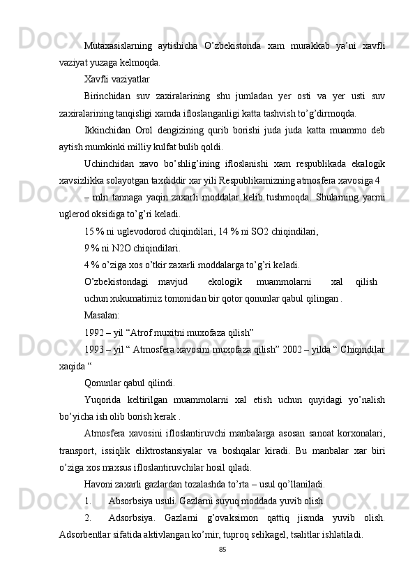 Mutaxasislarning   aytishicha   O’zbekistonda   xam   murakkab   ya’ni   xavfli
vaziyat yuzaga kelmoqda.
Xavfli vaziyatlar
Birinchidan   suv   zaxiralarining   shu   jumladan   yer   osti   va   yer   usti   suv
zaxiralarining tanqisligi xamda ifloslanganligi katta tashvish to’g’dirmoqda.
Ikkinchidan   Orol   dengizining   qurib   borishi   juda   juda   katta   muammo   deb
aytish mumkinki milliy kulfat bulib qoldi.
Uchinchidan   xavo   bo’shlig’ining   ifloslanishi   xam   respublikada   ekalogik
xavsizlikka solayotgan taxdiddir xar yili Respublikamizning atmosfera xavosiga 4
–   mln   tannaga   yaqin   zaxarli   moddalar   kelib   tushmoqda.   Shularning   yarmi
uglerod oksidiga to’g’ri keladi.
15 % ni uglevodorod chiqindilari, 14 % ni SO2 chiqindilari,
9 % ni N2O chiqindilari.
4 % o’ziga xos o’tkir zaxarli moddalarga to’g’ri keladi.
O’zbekistondagi mavjud ekologik muammolarni xal qilish
uchun xukumatimiz tomonidan bir qotor qonunlar qabul qilingan .
Masalan:
1992 – yil “Atrof muxitni muxofaza qilish”
1993 – yil “ Atmosfera xavosini muxofaza qilish” 2002 – yilda “ Chiqindilar
xaqida “
Qonunlar qabul qilindi.
Yuqorida   keltirilgan   muammolarni   xal   etish   uchun   quyidagi   yo’nalish
bo’yicha ish olib borish kerak .
Atmosfera   xavosini   ifloslantiruvchi   manbalarga   asosan   sanoat   korxonalari,
transport,   issiqlik   eliktrostansiyalar   va   boshqalar   kiradi.   Bu   manbalar   xar   biri
o’ziga xos maxsus ifloslantiruvchilar hosil qiladi.
Havoni zaxarli gazlardan tozalashda to’rta – usul qo’llaniladi.
1. Absorbsiya usuli. Gazlarni suyuq moddada yuvib olish.
2. Adsorbsiya.   Gazlarni   g’ovaksimon   qattiq   jismda   yuvib   olish.
Adsorbentlar sifatida aktivlangan ko’mir, tuproq selikagel, tsalitlar ishlatiladi.
85 