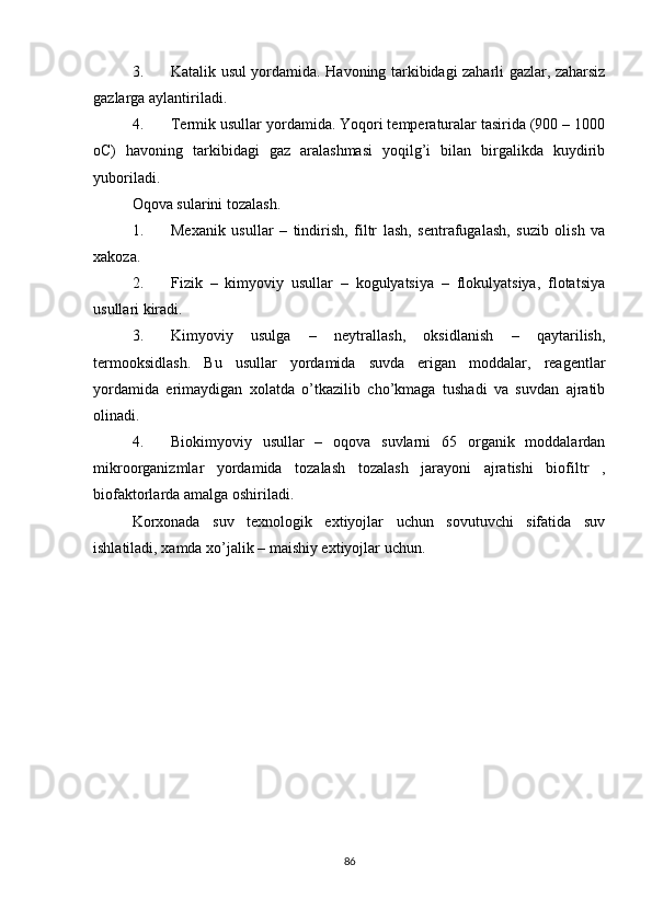 3. Katalik usul yordamida. Havoning tarkibidagi zaharli gazlar, zaharsiz
gazlarga aylantiriladi.
4. Termik usullar yordamida. Yoqori temperaturalar tasirida (900 – 1000
oC)   havoning   tarkibidagi   gaz   aralashmasi   yoqilg’i   bilan   birgalikda   kuydirib
yuboriladi.
Oqova sularini tozalash.
1. Mexanik   usullar   –   tindirish,   filtr   lash,   sentrafugalash,   suzib   olish   va
xakoza.
2. Fizik   –   kimyoviy   usullar   –   kogulyatsiya   –   flokulyatsiya,   flotatsiya
usullari kiradi.
3. Kimyoviy   usulga   –   neytrallash,   oksidlanish   –   qaytarilish,
termooksidlash.   Bu   usullar   yordamida   suvda   erigan   moddalar,   reagentlar
yordamida   erimaydigan   xolatda   o’tkazilib   cho’kmaga   tushadi   va   suvdan   ajratib
olinadi.
4. Biokimyoviy   usullar   –   oqova   suvlarni   65   organik   moddalardan
mikroorganizmlar   yordamida   tozalash   tozalash   jarayoni   ajratishi   biofiltr   ,
biofaktorlarda amalga oshiriladi.
Korxonada   suv   texnologik   extiyojlar   uchun   sovutuvchi   sifatida   suv
ishlatiladi, xamda xo’jalik – maishiy extiyojlar uchun.
                                    
86 