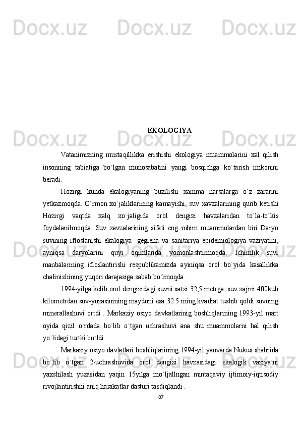 EKOLOGIYA
Vatanimizning   mustaqillikka   erishishi   ekologiya   muammolarini   xal   qilish
insonning   tabiatiga   bo`lgan   munosabatini   yangi   bosqichga   ko`tarish   imkonini
beradi.
Hozirgi   kunda   ekalogiyaning   buzilishi   xamma   narsalarga   o`z   zararini
yetkazmoqda.  O`rmon xo`jaliklarining  kamayishi,  suv  xavzalarining  qurib  ketishi
Hozirgi   vaqtda   xalq   xo`jaligida   orol   dengizi   havzalaridan   to`la-to`kis
foydalanilmoqda.   Suv   xavzalarining   sifati   eng   mhim   muammolardan   biri   Daryo
suvining   ifloslanishi   ekalogiya   -gegiena   va   sanitariya   epidemiologiya   vaziyatini,
ayniqsa   daryolarini   quyi   oqimlarida   yomonlashtirmoqda.   Ichimlik   suvi
manbalarining   ifloslantirishi   respublikamizda   ayiniqsa   orol   bo`yida   kasallikka
chalinishining yuqori darajasiga sabab bo`lmoqda .
1994-yilga kelib orol dengizidagi suvni satxi 32,5 metrga, suv xajmi 400kub
kilometrdan suv-yuzasinining maydoni esa 32.5 ming kvadrat tushib qoldi suvning
minerallashuvi  ortdi . Markaziy osiyo davkatlarinig boshliqlarining 1993-yil mart
oyida   qizil   o`rdada   bo`lib   o`tgan   uchrashuvi   ana   shu   muammolarni   hal   qilish
yo`lidagi turtki bo`ldi . 
Markaziy osiyo davlatlari boshliqlarining 1994-yil yanvarda Nukus shahrida
bo`lib   o`tgan   2-uchrashuvida   orol   dengizi   havzasidagi   ekalogik   vaziyatni
yaxshilash   yuzasidan   yaqin   15yilga   mo`ljallngan   mintaqaviy   ijtimoiy-iqtisodiy
rivojlantirishni aniq harakatlar dasturi tasdiqlandi .
87 