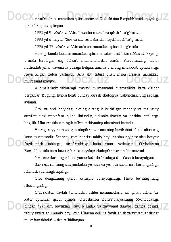 Atrof muhitni muxofaza qilish borasida O`zbekiston Respublikasida quydagi
qonunlar qabul qilingan.
1992-yil 9-dekabrda "Atrof muhitni muxofaza qilish " to`g`risida .
1993-yil 6-mayda "Suv va suv resurslaridan foydalanish"to`g`risida.
1996-yil 27-dekabrda "Atmasferani muxofaza qilish "to`g`risida.
Hozirgi kunda tabiatni muxofaza qilish masalasi tinchlikni saklashda keyingi
o`rinda   turadigan   eng   dolzarb   muammolardan   biridir.   Atrofimizdagi   tabiat
millionlab yillar davomida yuzaga kelgan, xamda o`zining murakkab qonunlariga
rioya   kilgan   xolda   yashaydi.   Ana   shu   tabiat   bilan   inson   orasida   murakkab
muvozanat mavjud.
Allomalarimiz   tabiatdagi   mavjud   muvozanatni   buzmaslikka   katta   e’tibor
berganlar. Bugungi kunda kelib bunday karash ekologiya tushunchasining asosiga
aylandi.
Orol   va   orol   bo`yidagi   ekologik   tanglik   keltirilgan   moddiy   va   ma’naviy
atrof-muhitni   muxofaza   qilish   iktisodiy,   ijtimoiy-siyosiy   va   boshka   omillarga
bog`lik. Ular orasida ekologik ta’lim-tarbiyaning ahamiyati kattadir. 
Hozirgi sayyoramizdagi biologik muvozanatning buzilishini oldini olish eng
katta muammodir. Sanoatni rivojlantirish tabiiy boyliklardan o`ylamasdan beayov
foydalanish   tabiatga,   atrof-muhitga   katta   zarar   yetkazadi.   O`zbekiston
Respublikasida xam hozirgi kunda quyidagi ekologik muammolar mavjud.
Yer resurslarining sifatini yomonlashishi hisobiga sho`rlashib borayotgani.
Suv resurslarining shu jumladan yer osti va yer usti suvlarini ifloslanganligi,
ichimlik suviningtanqisligi.
Orol   dengizining   qurib,   kamayib   borayotganligi.   Havo   bo`shlig`ining
ifloslanganligi.
O`zbekiston   davlati   tomonidan   ushbu   muammolarni   xal   qilish   uchun   bir
kator   qonunlar   qabul   qilindi.   O`zbekiston   Konstitutsiyasining   55-moddasiga
binoan   "Yer   osti   boyliklari,   suv,   o`simlik   va   xayvonot   dunyosi   xamda   boshka
tabiiy zaxiralar umumiy boylikdir. Ulardan oqilina foydalanish zarur va ular davlat
muxofazasidadir" – deb ta’kidlangan.
88 