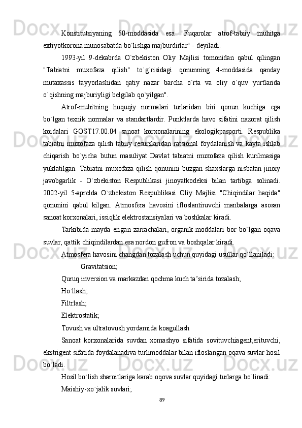 Konstitutsiyaning   50-moddasida   esa   "Fuqarolar   atrof-tabiiy   muhitga
extiyotkorona munosabatda bo`lishga majburdirlar" - deyiladi.
1993-yil   9-dekabrda   O`zbekiston   Oliy   Majlisi   tomonidan   qabul   qilingan
"Tabiatni   muxofaza   qilish"   to`g`risidagi   qonunning   4-moddasida   qanday
mutaxassis   tayyorlashidan   qatiy   nazar   barcha   o`rta   va   oliy   o`quv   yurtlarida
o`qishning majburiyligi belgilab qo`yilgan".
Atrof-muhitning   huquqiy   normalari   turlaridan   biri   qonun   kuchiga   ega
bo`lgan   texnik   normalar   va   standartlardir.   Punktlarda   havo   sifatini   nazorat   qilish
koidalari   GOST17.00.04   sanoat   korxonalarining   ekologikpasporti.   Respublika
tabiatni  muxofaza  qilish  tabiiy  resurslaridan  ratsional  foydalanish  va  kayta ishlab
chiqarish   bo`yicha   butun   masuliyat   Davlat   tabiatni   muxofaza   qilish   kurilmasiga
yuklatilgan. Tabiatni  muxofaza  qilish  qonunini   buzgan  shaxslarga  nisbatan  jinoiy
javobgarlik   -   O`zbekiston   Respublikasi   jinoyatkodeksi   bilan   tartibga   solinadi.
2002-yil   5-aprelda   O`zbekiston   Respublikasi   Oliy   Majlisi   "Chiqindilar   haqida"
qonunini   qabul   kilgan.   Atmosfera   havosini   ifloslantiruvchi   manbalarga   asosan
sanoat korxonalari, issiqlik elektrostansiyalari va boshkalar kiradi.
Tarkibida   mayda   erigan   zarrachalari,   organik   moddalari   bor   bo`lgan   oqava
suvlar, qattik chiqindilardan esa nordon gufron va boshqalar kiradi.
Atmosfera havosini changdan tozalash uchun quyidagi usullar qo`llaniladi:
           Gravitatsion;
Quruq inversion va markazdan qochma kuch ta’sirida tozalash;
Ho`llash;
Filtrlash;
Elektrostatik;
Tovush va ultratovush yordamida koagullash
Sanoat   korxonalarida   suvdan   xomashyo   sifatida   sovituvchiagent,erituvchi,
ekstrigent sifatida foydalanadiva turlimoddalar bilan ifloslangan oqava suvlar hosil
bo`ladi.
Hosil bo`lish sharoitlariga karab oqova suvlar quyidagi turlarga bo`linadi:
Maishiy-xo`jalik suvlari;
89 