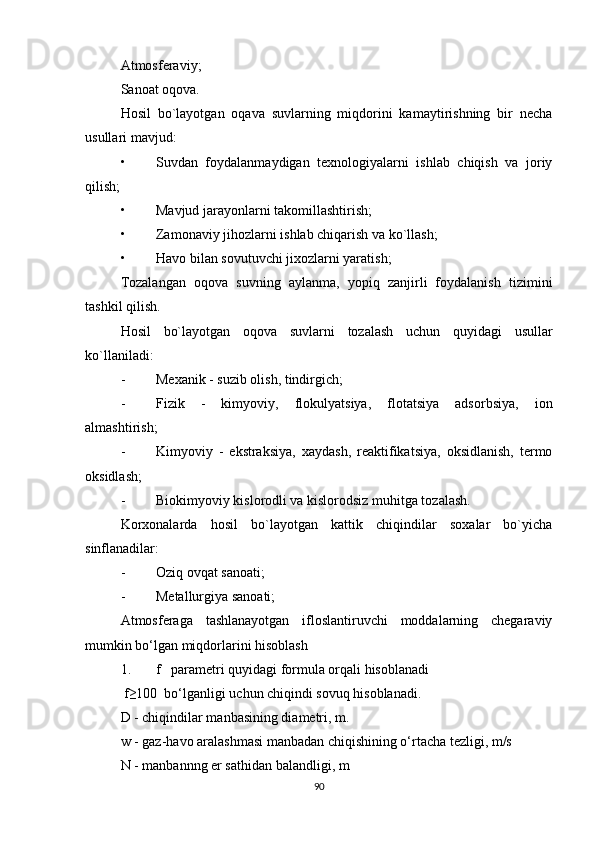 Atmosferaviy;
Sanoat oqova.
Hosil   bo`layotgan   oqava   suvlarning   miqdorini   kamaytirishning   bir   necha
usullari mavjud:
• Suvdan   foydalanmaydigan   texnologiyalarni   ishlab   chiqish   va   joriy
qilish;
• Mavjud jarayonlarni takomillashtirish;
• Zamonaviy jihozlarni ishlab chiqarish va ko`llash;
• Havo bilan sovutuvchi jixozlarni yaratish;
Tozalangan   oqova   suvning   aylanma,   yopiq   zanjirli   foydalanish   tizimini
tashkil qilish.
Hosil   bo`layotgan   oqova   suvlarni   tozalash   uchun   quyidagi   usullar
ko`llaniladi:
- Mexanik - suzib olish, tindirgich;
- Fizik   -   kimyoviy,   flokulyatsiya,   flotatsiya   adsorbsiya,   ion
almashtirish;
- Kimyoviy   -   ekstraksiya,   xaydash,   reaktifikatsiya,   oksidlanish,   termo
oksidlash;
- Biokimyoviy kislorodli va kislorodsiz muhitga tozalash.
Korxonalarda   hosil   bo`layotgan   kattik   chiqindilar   soxalar   bo`yicha
sinflanadilar:
- Oziq ovqat sanoati;
- Metallurgiya sanoati;
Atmosferaga   tashlanayotgan   ifloslantiruvchi   moddalarning   chegaraviy
mumkin bo‘lgan miqdorlarini hisoblash
1. f   parametri quyidagi formula orqali hisoblanadi
 f≥100  bo‘lganligi uchun chiqindi sovuq hisoblanadi.
D - chiqindilar manbasining diametri, m.
w - gaz-havo aralashmasi manbadan chiqishining o‘rtacha tezligi, m/s
N - manbannng er sathidan balandligi, m 
90 