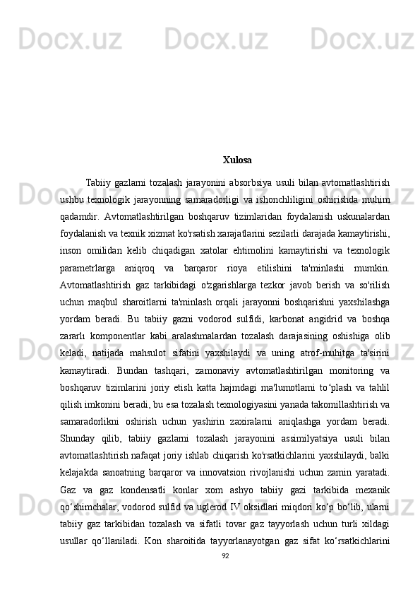 Хulоsа
Tabiiy   gazlarni   tozalash   jarayonini   absorbsiya   usuli   bilan   avtomatlashtirish
ushbu   texnologik   jarayonning   samaradorligi   va   ishonchliligini   oshirishda   muhim
qadamdir.   Avtomatlashtirilgan   boshqaruv   tizimlaridan   foydalanish   uskunalardan
foydalanish va texnik xizmat ko'rsatish xarajatlarini sezilarli darajada kamaytirishi,
inson   omilidan   kelib   chiqadigan   xatolar   ehtimolini   kamaytirishi   va   texnologik
parametrlarga   aniqroq   va   barqaror   rioya   etilishini   ta'minlashi   mumkin.
Avtomatlashtirish   gaz   tarkibidagi   o'zgarishlarga   tezkor   javob   berish   va   so'rilish
uchun   maqbul   sharoitlarni   ta'minlash   orqali   jarayonni   boshqarishni   yaxshilashga
yordam   beradi.   Bu   tabiiy   gazni   vodorod   sulfidi,   karbonat   angidrid   va   boshqa
zararlı   komponentlar   kabi   aralashmalardan   tozalash   darajasining   oshishiga   olib
keladi,   natijada   mahsulot   sifatini   yaxshilaydi   va   uning   atrof-muhitga   ta'sirini
kamaytiradi.   Bundan   tashqari,   zamonaviy   avtomatlashtirilgan   monitoring   va
boshqaruv   tizimlarini   joriy   etish   katta   hajmdagi   ma'lumotlami   to plash   va   tahlilʻ
qilish imkonini beradi, bu esa tozalash texnologiyasini yanada takomillashtirish va
samaradorlikni   oshirish   uchun   yashirin   zaxiralarni   aniqlashga   yordam   beradi.
Shunday   qilib,   tabiiy   gazlarni   tozalash   jarayonini   assimilyatsiya   usuli   bilan
avtomatlashtirish nafaqat joriy ishlab chiqarish ko'rsatkichlarini yaxshilaydi, balki
kelajakda   sanoatning   barqaror   va   innovatsion   rivojlanishi   uchun   zamin   yaratadi.
Gаz   vа   gаz   kоndensаtli   kоnlаr   хоm   аshyо   tаbiiy   gаzi   tаrkibidа   meхаnik
qо‘shimchаlаr, vоdоrоd sulfid vа uglerоd IV оksidlаri miqdоri kо‘p bо‘lib, ulаrni
tаbiiy   gаz   tаrkibidаn   tоzаlаsh   vа   sifаtli   tоvаr   gаz   tаyyоrlаsh   uchun   turli   хildаgi
usullаr   qо‘llаnilаdi.   Kоn   shаrоitidа   tаyyоrlаnаyоtgаn   gаz   sifаt   kо‘rsаtkichlаrini
92 