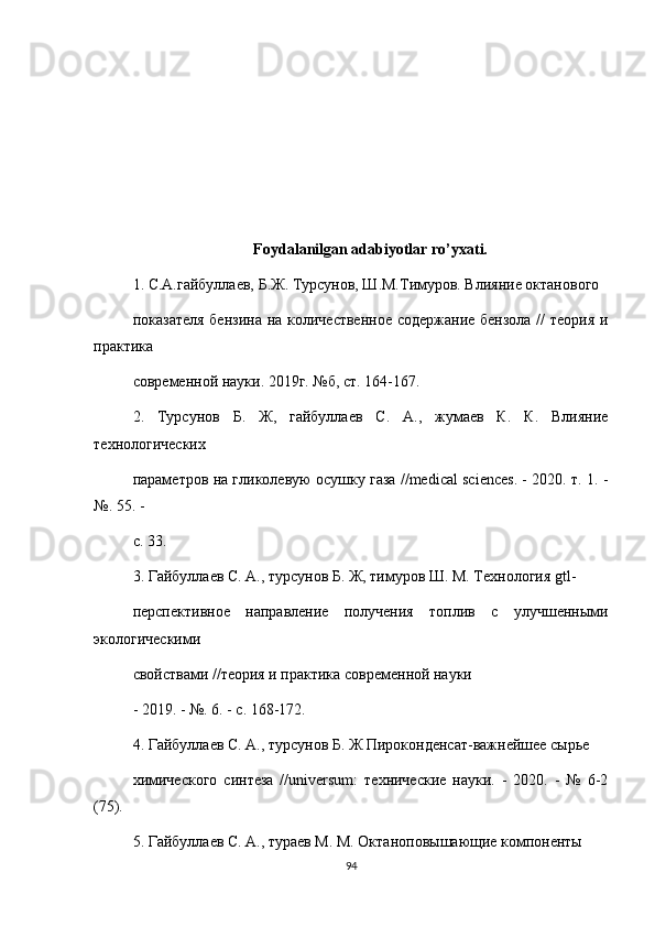 Foydalanilgan adabiyotlar ro’yxati.
1. С.А.гайбуллаев, Б.Ж. Турсунов, Ш.М.Тимуров. Влияние октанового
показателя бензина на количественное  содержание бензола // теория и
практика
современной науки. 2019г. №б, ст. 164-167.
2.   Турсунов   Б.   Ж,   гайбуллаев   С.   А.,   жумаев   К.   К.   Влияние
технологических
параметров на гликолевую осушку газа //medical sciences. - 2020. т. 1. -
№. 55. -
c. 33.
3. Гайбуллаев С. А., турсунов Б. Ж, тимуров Ш. М. Технология gtl-
перспективное   направление   получения   топлив   с   улучшенными
экологическими
свойствами //теория и практика современной науки
- 2019. - №. 6. - с. 168-172.
4. Гайбуллаев С. А., турсунов Б. Ж Пироконденсат-важнейшее сырье
химического   синтеза   //universum:   технические   науки.   -   2020.   -   №   6-2
(75).
5. Гайбуллаев С. А., тураев М. М. Октаноповышающие компоненты
94 