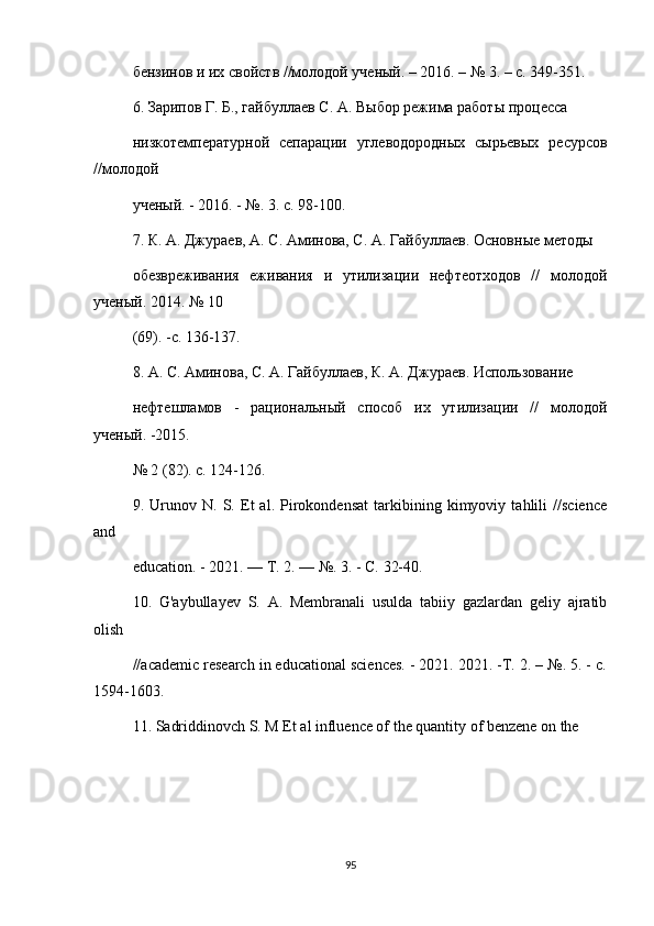 бензинов и их свойств //молодой ученый. – 2016. – № 3. – с. 349-351.
6. Зарипов Г. Б., гайбуллаев С. А. Выбор режима работы процесса
низкотемпературной   сепарации   углеводородных   сырьевых   ресурсов
//молодой
ученый. - 2016. - №. 3. с. 98-100.
7. К. А. Джураев, А. С. Аминова, С. А. Гайбуллаев. Основные методы
обезвреживания   еживания   и   утилизации   нефтеотходов   //   молодой
ученый. 2014. № 10
(69). -с. 136-137.
8. А. С. Аминова, С. А. Гайбуллаев, К. А. Джураев. Использование
нефтешламов   -   рациональный   способ   их   утилизации   //   молодой
ученый. -2015.
№ 2 (82). с. 124-126.
9.   Urunov   N.   S.   Et   al.   Pirokondensat   tarkibining   kimyoviy   tahlili   //science
and
education. - 2021. — Т. 2. — №. 3. - С. 32-40.
10.   G'aybullayev   S.   A.   Membranali   usulda   tabiiy   gazlardan   geliy   ajratib
olish
//academic research in educational sciences. - 2021. 2021. -Т. 2. – №. 5. - c.
1594-1603.
11. Sadriddinovch S. M Et al influence of the quantity of benzene on the
95 
