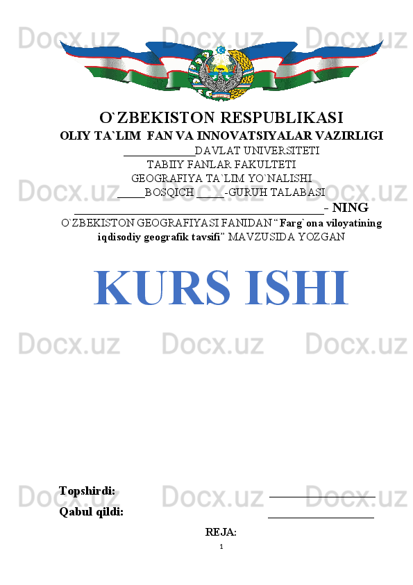O`ZBEKISTON RESPUBLIKASI
OLIY TA`LIM  FAN VA INNOVATSIYALAR VAZIRLIGI
_____________DAVLAT UNIVERSITETI
TABIIY FANLAR FAKULTETI
GEOGRAFIYA TA`LIM YO`NALISHI
_____BOSQICH _____-GURUH TALABASI
____________________________________- NING 
O`ZBEKISTON GEOGRAFIYASI FANIDAN “ Farg`ona viloyatining
iqdisodiy geografik tavsifi ” MAVZUSIDA YOZGAN
KURS ISHI
Topshirdi:                                                 _________________
Qabul qildi:                                              _________________
REJA:
1 