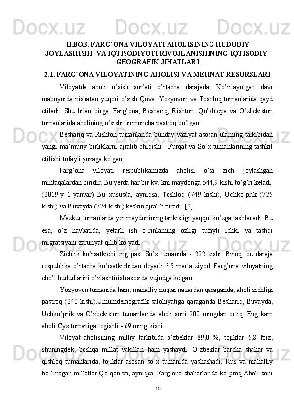 II.BOB. FARG`ONA VILOYATI AHOLISINING HUDUDIY
JOYLASHISHI  VA IQTISODIYOTI RIVOJLANISHINING IQTISODIY-
GEOGRAFIK JIHATLARI
2.1. FARG`ONA VILOYATINING AHOLISI VA MEHNAT RESURSLARI
Viloyatda   aholi   o’sish   sur’ati   o’rtacha   darajada.   Ko’rilayotgan   davr
maboynida nisbatan yuqori  o’sish Quva, Yozyovon va Toshloq tumanlarida qayd
etiladi.   Shu   bilan   birga,   Farg’ona,   Beshariq,   Rishton,   Qo’shtepa   va   O’zbekiston
tumanlarida aholining o’sishi birmuncha pastroq bo’lgan. 
Beshariq va Rishton tumanlarida bunday vaziyat asosan ularning tarkibidan
yangi ma’muriy birliklarni ajralib chiqishi -  Furqat  va So`x tumanlarining tashkil
etilishi tufayli yuzaga kelgan.
Farg’ona   viloyati   respublikamizda   aholisi   o’ta   zich   joylashgan
mintaqalardan biridir. Bu yerda har bir kv. km maydonga 544,9 kishi to’g’ri keladi.
(2019-y   1-yanvar)   Bu   xususda,   ayniqsa,   Toshloq   (749   kishi),   Uchko’prik   (725
kishi) va Buvayda (724 kishi) keskin ajralib turadi. [2]
Mazkur tumanlarda yer maydonining tankisligi yaqqol ko’zga tashlanadi. Bu
esa,   o’z   navbatida,   yetarli   ish   o’rinlarning   ozligi   tufayli   ichki   va   tashqi
migratsiyani zaruriyat qilib ko’yadi. 
Zichlik   ko’rsatkichi   eng   past   So’x   tumanida   -   222   kishi.   Biroq,   bu   daraja
respublika o’rtacha  ko’rsatkichidan  deyarli  3,5 marta ziyod. Farg’ona viloyatning
cho’l hududlarini o’zlashtirish asosida vujudga kelgan. 
Yozyovon tumanida ham, mahalliy nuqtai nazardan qaraganda, aholi zichligi
pastroq  (240   kishi).Umumdemografik  salohiyatiga   qaraganda   Beshariq,   Buvayda,
Uchko’prik   va   O’zbekiston   tumanlarida   aholi   soni   200   mingdan   ortiq.   Eng   kam
aholi Cÿx tumaniga tegishli - 69 ming kishi. 
Viloyat   aholisining   milliy   tarkibida   o’zbeklar   89,0   %,   tojiklar   5,8   foiz,
shuningdek,   boshqa   millat   vakillari   ham   yashaydi.   O’zbeklar   barcha   shahar   va
qishloq   tumanlarida,   tojiklar   asosan   so`x   tumanida   yashashadi.   Rus   va   mahalliy
bo’lmagan millatlar Qo’qon va, ayniqsa, Farg’ona shaharlarida ko’proq.Aholi soni
10 