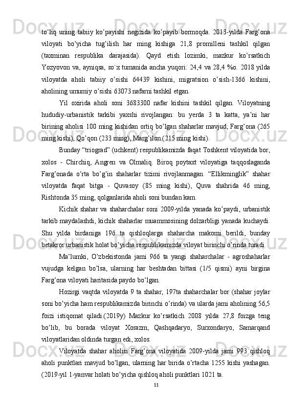 to’liq   uning   tabiiy   ko’payishi   negizida   ko’payib   bormoqda.   2013-yilda   Farg’ona
viloyati   bo’yicha   tug’ilish   har   ming   kishiga   21,8   promilleni   tashkil   qilgan
(taxminan   respublika   darajasida).   Qayd   etish   lozimki,   mazkur   ko’rsatkich
Yozyovon va, ayniqsa, so`x tumanida ancha yuqori: 24,4 va 28,4 %o. 2018 yilda
viloyatda   aholi   tabiiy   o’sishi   64439   kishini,   migratsion   o’sish-1366   kishini,
aholining umumiy o’sishi 63073 nafarni tashkil etgan. 
Yil   oxirida   aholi   soni   3683300   nafar   kishini   tashkil   qilgan.   Viloyatning
hududiy-urbanistik   tarkibi   yaxshi   rivojlangan:   bu   yerda   3   ta   katta,   ya’ni   har
birining aholisi 100 ming kishidan ortiq bo’lgan shaharlar mavjud; Farg’ona (265
ming kishi), Qo’qon (233 ming), Marg’ilon (215 ming kishi). 
Bunday “triograd” (uchkent) respublikamizda faqat Toshkent viloyatida bor,
xolos   -   Chirchiq,   Angren   va   Olmaliq.   Biroq   poytaxt   viloyatiga   taqqoslaganda
Farg’onada   o’rta   bo’g’in   shaharlar   tizimi   rivojlanmagan.   “Ellikminglik”   shahar
viloyatda   faqat   bitga   -   Quvasoy   (85   ming   kishi),   Quva   shahrida   46   ming,
Rishtonda 35 ming, qolganlarida aholi soni bundan kam. 
Kichik   shahar   va   shaharchalar   soni   2009-yilda   yanada   ko’paydi,   urbanistik
tarkib maydalashdi, kichik shaharlar muammosining dolzarbligi yanada kuchaydi.
Shu   yilda   birdaniga   196   ta   qishloqlarga   shaharcha   makomi   berildi,   bunday
betakror urbanistik holat bo’yicha respublikamizda viloyat birinchi o’rinda turadi. 
Ma’lumki,   O’zbekistonda   jami   966   ta   yangi   shaharchalar   -   agroshaharlar
vujudga   kelgan   bo’lsa,   ularning   har   beshtadan   bittasi   (1/5   qismi)   ayni   birgina
Farg’ona viloyati haritasida paydo bo’lgan. 
Hozirgi  vaqtda viloyatda 9 ta shahar, 197ta shaharchalar  bor  (shahar joylar
soni bo’yicha ham respublikamizda birinchi o’rinda) va ularda jami aholining 56,5
foizi   istiqomat   qiladi.(2019y)   Mazkur   ko’rsatkich   2008   yilda   27,8   foizga   teng
bo’lib,   bu   borada   viloyat   Xorazm,   Qashqadaryo,   Surxondaryo,   Samarqand
viloyatlaridan oldinda turgan edi, xolos. 
Viloyatda   shahar   aholisi   Farg’ona   viloyatida   2009-yilda   jami   993   qishloq
aholi punktlari mavjud bo’lgan, ularning har birida o’rtacha 1255 kishi  yashagan.
(2019-yil 1-yanvar holati bo’yicha qishloq aholi punktlari 1021 ta. 
11 