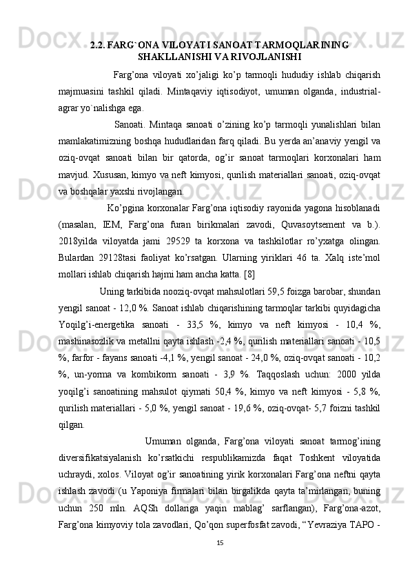2.2. FARG`ONA VILOYATI SANOAT TARMOQLARINING
SHAKLLANISHI VA RIVOJLANISHI
                          Farg’ona   viloyati   xo’jaligi   ko’p   tarmoqli   hududiy   ishlab   chiqarish
majmuasini   tashkil   qiladi.   Mintaqaviy   iqtisodiyot,   umuman   olganda,   industrial-
agrar yo`nalishga ega. 
                            Sanoati.   Mintaqa   sanoati   o’zining   ko’p   tarmoqli   yunalishlari   bilan
mamlakatimizning boshqa hududlaridan farq qiladi. Bu yerda an’anaviy yengil va
oziq-ovqat   sanoati   bilan   bir   qatorda,   og’ir   sanoat   tarmoqlari   korxonalari   ham
mavjud. Xususan, kimyo va neft kimyosi, qurilish materiallari sanoati, oziq-ovqat
va boshqalar yaxshi rivojlangan. 
                             Ko’pgina korxonalar Farg’ona iqtisodiy rayonida yagona hisoblanadi
(masalan,   IEM,   Farg’ona   furan   birikmalari   zavodi,   Quvasoytsement   va   b.).
2018yilda   viloyatda   jami   29529   ta   korxona   va   tashkilotlar   ro’yxatga   olingan.
Bulardan   29128tasi   faoliyat   ko’rsatgan.   Ularning   yiriklari   46   ta.   Xalq   iste’mol
mollari ishlab chiqarish hajmi ham ancha katta. [8]
                Uning tarkibida nooziq-ovqat mahsulotlari 59,5 foizga barobar, shundan
yengil sanoat - 12,0 %. Sanoat ishlab chiqarishining tarmoqlar tarkibi quyidagicha
Yoqilg’i-energetika   sanoati   -   33,5   %,   kimyo   va   neft   kimyosi   -   10,4   %,
mashinasozlik va metallni qayta ishlash -2,4 %, qurilish materiallari sanoati - 10,5
%, farfor - fayans sanoati -4,1 %, yengil sanoat - 24,0 %, oziq-ovqat sanoati - 10,2
%,   un-yorma   va   kombikorm   sanoati   -   3,9   %.   Taqqoslash   uchun:   2000   yilda
yoqilg’i   sanoatining   mahsulot   qiymati   50,4   %,   kimyo   va   neft   kimyosi   -   5,8   %,
qurilish materiallari - 5,0 %, yengil sanoat - 19,6 %, oziq-ovqat- 5,7 foizni tashkil
qilgan. 
                                Umuman   olganda,   Farg’ona   viloyati   sanoat   tarmog’ining
diversifikatsiyalanish   ko’rsatkichi   respublikamizda   faqat   Toshkent   viloyatida
uchraydi, xolos. Viloyat  og’ir  sanoatining yirik korxonalari  Farg’ona neftni  qayta
ishlash   zavodi   (u   Yaponiya   firmalari   bilan   birgalikda   qayta   ta’mirlangan,   buning
uchun   250   mln.   AQSh   dollariga   yaqin   mablag’   sarflangan),   Farg’ona-azot,
Farg’ona kimyoviy tola zavodlari, Qo’qon superfosfat zavodi, “Yevraziya TAPO -
15 