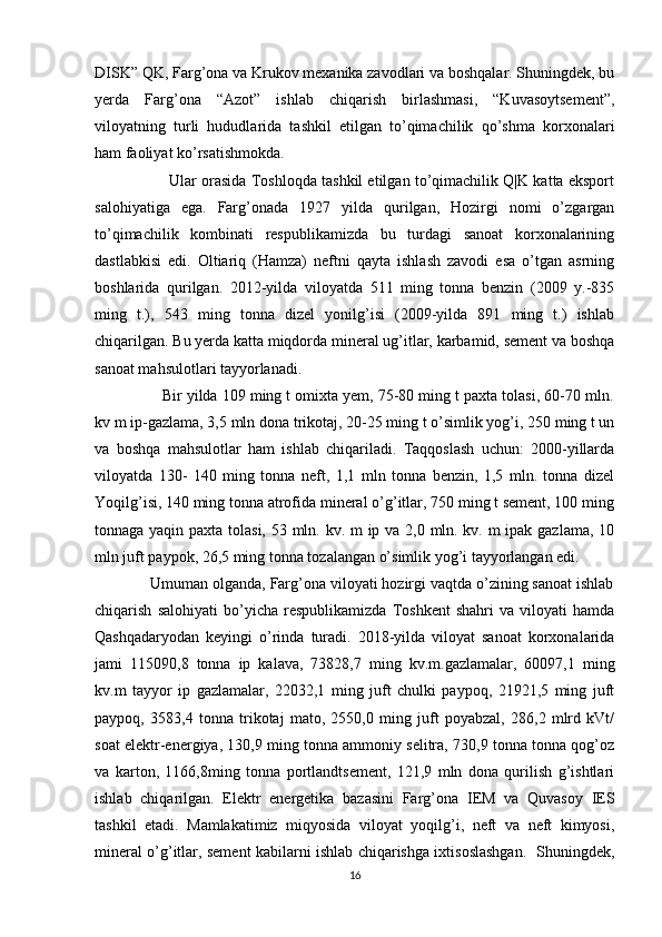 DISK” QK, Farg’ona va Krukov mexanika zavodlari va boshqalar. Shuningdek, bu
yerda   Farg’ona   “Azot”   ishlab   chiqarish   birlashmasi,   “Kuvasoytsement”,
viloyatning   turli   hududlarida   tashkil   etilgan   to’qimachilik   qo’shma   korxonalari
ham faoliyat ko’rsatishmokda. 
                 Ular orasida Toshloqda tashkil etilgan to’qimachilik Q|K katta eksport
salohiyatiga   ega.   Farg’onada   1927   yilda   qurilgan,   Hozirgi   nomi   o’zgargan
to’qimachilik   kombinati   respublikamizda   bu   turdagi   sanoat   korxonalarining
dastlabkisi   edi.   Oltiariq   (Hamza)   neftni   qayta   ishlash   zavodi   esa   o’tgan   asrning
boshlarida   qurilgan.   2012-yilda   viloyatda   511   ming   tonna   benzin   (2009   y.-835
ming   t.),   543   ming   tonna   dizel   yonilg’isi   (2009-yilda   891   ming   t.)   ishlab
chiqarilgan. Bu yerda katta miqdorda mineral ug’itlar, karbamid, sement va boshqa
sanoat mahsulotlari tayyorlanadi. 
                Bir yilda 109 ming t omixta yem, 75-80 ming t paxta tolasi, 60-70 mln.
kv m ip-gazlama, 3,5 mln dona trikotaj, 20-25 ming t o’simlik yog’i, 250 ming t un
va   boshqa   mahsulotlar   ham   ishlab   chiqariladi.   Taqqoslash   uchun:   2000-yillarda
viloyatda   130-   140   ming   tonna   neft,   1,1   mln   tonna   benzin,   1,5   mln.   tonna   dizel
Yoqilg’isi, 140 ming tonna atrofida mineral o’g’itlar, 750 ming t sement, 100 ming
tonnaga yaqin paxta tolasi, 53 mln. kv. m ip va 2,0 mln. kv. m  ipak gazlama, 10
mln juft paypok, 26,5 ming tonna tozalangan o’simlik yog’i tayyorlangan edi. 
             Umuman olganda, Farg’ona viloyati hozirgi vaqtda o’zining sanoat ishlab
chiqarish   salohiyati   bo’yicha   respublikamizda   Toshkent   shahri   va   viloyati   hamda
Qashqadaryodan   keyingi   o’rinda   turadi.   2018-yilda   viloyat   sanoat   korxonalarida
jami   115090,8   tonna   ip   kalava,   73828,7   ming   kv.m.gazlamalar,   60097,1   ming
kv.m   tayyor   ip   gazlamalar,   22032,1   ming   juft   chulki   paypoq,   21921,5   ming   juft
paypoq,   3583,4   tonna   trikotaj   mato,   2550,0   ming   juft   poyabzal,   286,2   mlrd   kVt/
soat elektr-energiya, 130,9 ming tonna ammoniy selitra, 730,9 tonna tonna qog’oz
va   karton,   1166,8ming   tonna   portlandtsement,   121,9   mln   dona   qurilish   g’ishtlari
ishlab   chiqarilgan.   Elektr   energetika   bazasini   Farg’ona   IEM   va   Quvasoy   IES
tashkil   etadi.   Mamlakatimiz   miqyosida   viloyat   yoqilg’i,   neft   va   neft   kimyosi,
mineral o’g’itlar, sement kabilarni ishlab chiqarishga ixtisoslashgan.   Shuningdek,
16 