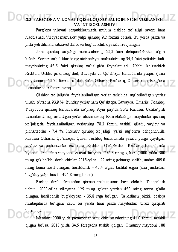2.3. FARG`ONA VILOYATI QISHLOQ XO`JALIGINING RIVOJLANISHI
VA IXTISOSLASHUVI
Farg’ona   viloyati   respublikamizda   muhim   qishloq   xo’jaligi   rayoni   ham
hisoblanadi  Viloyat  mamlakat  yalpi qishloq 9,2 foizini  beradi. Bu yerda paxta va
pilla yetishtirish, sabzavotchilik va bog’dorchilik yaxshi rivojlangan. 
Jami   qishloq   xo’jaligi   mahsulotining   62,0   foizi   dehqonchilikka   to’g’ri
keladi. Fermer xo’jaliklarida agroiqtisodiyot mahsulotining 34,4 foizi yetishtiriladi.
maydonining   45,5   foizi   qishloq   xo’jaligida   foydalaniladi.   Ushbu   ko’rsatkich
Rishton,   Uchko’prik,   Bog’dod,   Buvayda   va   Qo’shtepa   tumanlarida   yuqori   (jami
maydonning 60-70 foizi atrofida). So’x, Oltiarik, Beshariq, O’zbekiston, Farg’ona
tumanlarida nisbatan ozroq. 
Qishloq   xo’jaligida   foydalaniladigan   yerlar   tarkibida   sug’oriladigan   yerlar
ulushi o’rtacha 93,9 %. Bunday yerlar ham Qo’shtepa, Buvayda, Oltiarik, Toshloq,
Yozyovon   qishloq   tumanlarida   ko’proq.   Ayni   paytda   So’x   Rishton,   Uchko’prik
tumanlarida sug’oriladigan yerlar ulushi ozroq. Ekin ekiladigan maydonlar qishloq
xo’jaligida   foydalaniladigan   yerlarning   78,3   foizini   tashkil   qiladi,   yaylov   va
pichanzorlar   -   7,4   %.   Intensiv   qishloq   xo’jaligi,   ya’ni   sug’orma   dehqonchilik,
xususan   Oltiarik,   Qo’shtepa,   Quva,   Toshloq   tumanlarida   yaxshi   yulga   quyilgan,
yaylov   va   pichanzorlar   esa   so`x,   Rishton,   O’zbekiston,   Beshariq   tumanlarida
kÿproq.   Jami   ekin   maydoni   viloyat   bo’yicha   256,3   ming   gektar   (2000   yilda   300
ming   ga)   bo’lib,   donli   ekinlar   2018-yilda   122   ming   gektarga   ekilib,   undan   609,0
ming   tonna   hosil   olingan;   hosildorlik   –   42,4   s/gani   tashkil   etgan   (shu   jumladan,
bug’doy yalpi hosil – 496,8 ming tonna). 
Boshqa   donli   ekinlardan   qisman   makkajuxori   ham   ekiladi.   Taqqoslash
uchun:   2000-yilda   viloyatda   125   ming   gektar   yerdan   450   ming   tonna   g’alla
olingan,   hosildorlik   bug’doydan   -   35,8   s/ga   bo’lgan.   Ta’kidlash   joizki,   boshqa
mintaqalarda   bo’lgani   kabi,   bu   yerda   ham   paxta   maydonlari   biroz   qisqarib
bormoqda. 
Masalan, 2000 yilda paxtazorlar jami ekin maydonining 41,0 foizini tashkil
qilgan   bo’lsa,   2012   yilda   34,5   foizgacha   tushib   qolgan.   Umumiy   maydoni   100
19 