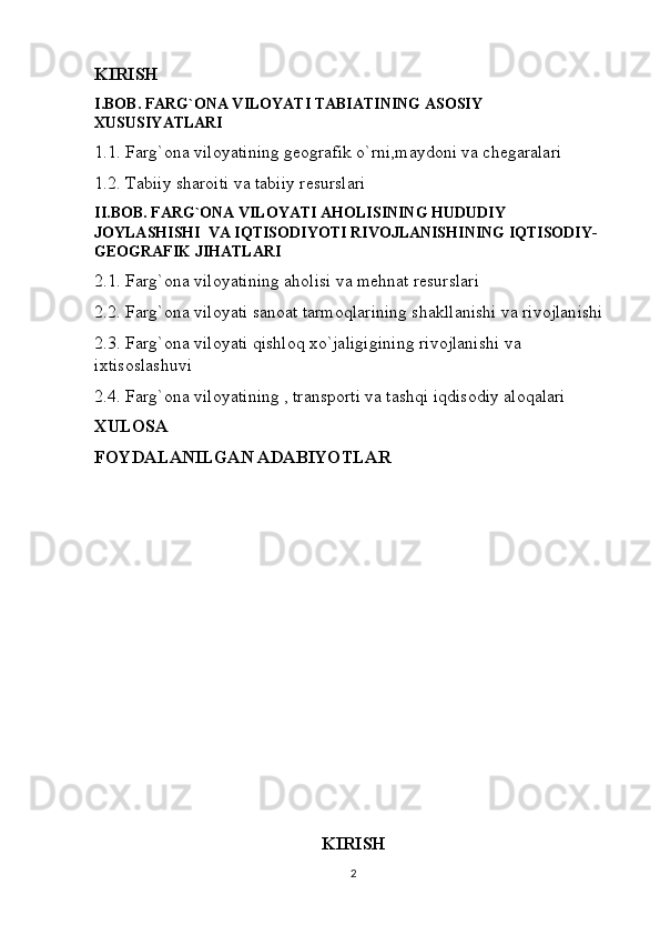 KIRISH
I.BOB. FARG`ONA VILOYATI TABIATINING ASOSIY 
XUSUSIYATLARI
1.1. Farg`ona viloyatining geografik o`rni,maydoni va chegaralari
1.2. Tabiiy sharoiti va tabiiy resurslari
II.BOB. FARG`ONA VILOYATI AHOLISINING HUDUDIY 
JOYLASHISHI  VA IQTISODIYOTI RIVOJLANISHINING IQTISODIY-
GEOGRAFIK JIHATLARI
2.1. Farg`ona viloyatining aholisi va mehnat resurslari
2.2. Farg`ona viloyati sanoat tarmoqlarining shakllanishi va rivojlanishi
2.3. Farg`ona viloyati qishloq xo`jaligigining rivojlanishi va 
ixtisoslashuvi
2.4. Farg`ona viloyatining , transporti va tashqi iqdisodiy aloqalari
XULOSA
FOYDALANILGAN ADABIYOTLAR
KIRISH
2 