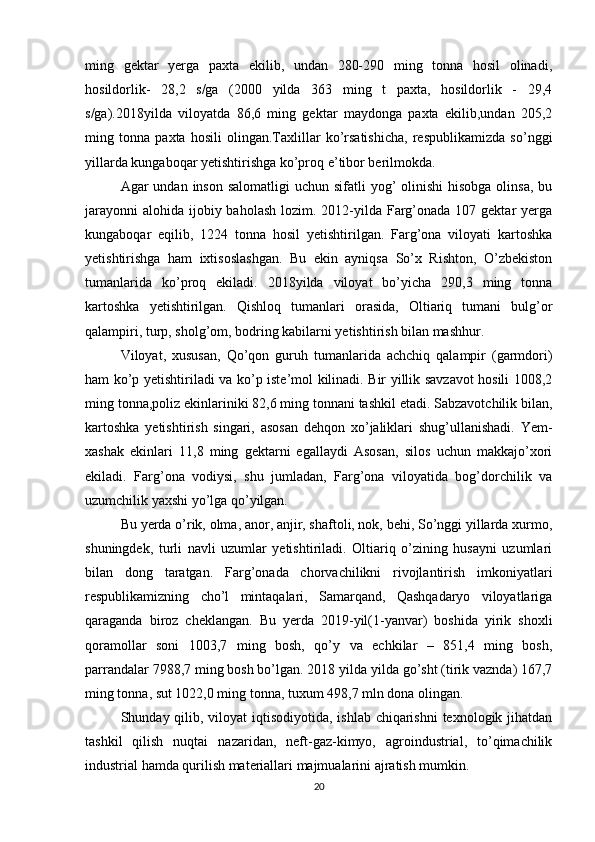 ming   gektar   yerga   paxta   ekilib,   undan   280-290   ming   tonna   hosil   olinadi,
hosildorlik-   28,2   s/ga   (2000   yilda   363   ming   t   paxta,   hosildorlik   -   29,4
s/ga).2018yilda   viloyatda   86,6   ming   gektar   maydonga   paxta   ekilib,undan   205,2
ming   tonna   paxta   hosili   olingan.Taxlillar   ko’rsatishicha,   respublikamizda   so’nggi
yillarda kungaboqar yetishtirishga ko’proq e’tibor berilmokda. 
Agar  undan inson salomatligi  uchun sifatli  yog’  olinishi  hisobga  olinsa, bu
jarayonni  alohida ijobiy baholash  lozim. 2012-yilda Farg’onada 107 gektar  yerga
kungaboqar   eqilib,   1224   tonna   hosil   yetishtirilgan.   Farg’ona   viloyati   kartoshka
yetishtirishga   ham   ixtisoslashgan.   Bu   ekin   ayniqsa   So’x   Rishton,   O’zbekiston
tumanlarida   ko’proq   ekiladi.   2018yilda   viloyat   bo’yicha   290,3   ming   tonna
kartoshka   yetishtirilgan.   Qishloq   tumanlari   orasida,   Oltiariq   tumani   bulg’or
qalampiri, turp, sholg’om, bodring kabilarni yetishtirish bilan mashhur. 
Viloyat,   xususan,   Qo’qon   guruh   tumanlarida   achchiq   qalampir   (garmdori)
ham ko’p yetishtiriladi va ko’p iste’mol kilinadi. Bir yillik savzavot hosili 1008,2
ming tonna,poliz ekinlariniki 82,6 ming tonnani tashkil etadi. Sabzavotchilik bilan,
kartoshka   yetishtirish   singari,   asosan   dehqon   xo’jaliklari   shug’ullanishadi.   Yem-
xashak   ekinlari   11,8   ming   gektarni   egallaydi   Asosan,   silos   uchun   makkajo’xori
ekiladi.   Farg’ona   vodiysi,   shu   jumladan,   Farg’ona   viloyatida   bog’dorchilik   va
uzumchilik yaxshi yo’lga qo’yilgan. 
Bu yerda o’rik, olma, anor, anjir, shaftoli, nok, behi, So’nggi yillarda xurmo,
shuningdek,   turli   navli   uzumlar   yetishtiriladi.   Oltiariq   o’zining   husayni   uzumlari
bilan   dong   taratgan.   Farg’onada   chorvachilikni   rivojlantirish   imkoniyatlari
respublikamizning   cho’l   mintaqalari,   Samarqand,   Qashqadaryo   viloyatlariga
qaraganda   biroz   cheklangan.   Bu   yerda   2019-yil(1-yanvar)   boshida   yirik   shoxli
qoramollar   soni   1003,7   ming   bosh,   qo’y   va   echkilar   –   851,4   ming   bosh,
parrandalar 7988,7 ming bosh bo’lgan. 2018 yilda yilda go’sht (tirik vaznda) 167,7
ming tonna, sut 1022,0 ming tonna, tuxum 498,7 mln dona olingan. 
Shunday qilib, viloyat  iqtisodiyotida, ishlab chiqarishni  texnologik jihatdan
tashkil   qilish   nuqtai   nazaridan,   neft-gaz-kimyo,   agroindustrial,   to’qimachilik
industrial hamda qurilish materiallari majmualarini ajratish mumkin. 
20 