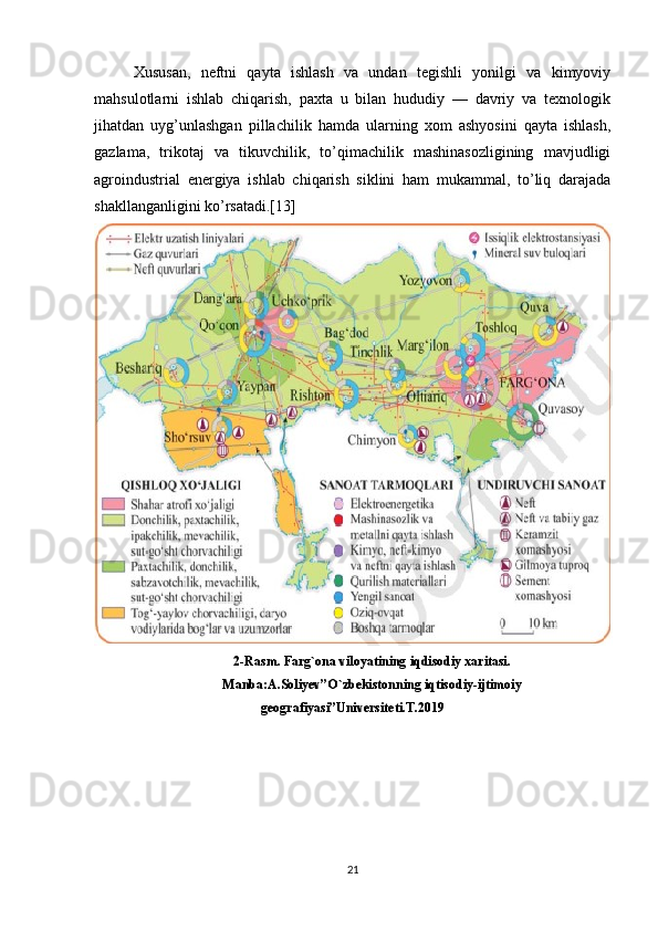 Xususan,   neftni   qayta   ishlash   va   undan   tegishli   yonilgi   va   kimyoviy
mahsulotlarni   ishlab   chiqarish,   paxta   u   bilan   hududiy   —   davriy   va   texnologik
jihatdan   uyg’unlashgan   pillachilik   hamda   ularning   xom   ashyosini   qayta   ishlash,
gazlama,   trikotaj   va   tikuvchilik,   to’qimachilik   mashinasozligining   mavjudligi
agroindustrial   energiya   ishlab   chiqarish   siklini   ham   mukammal,   to’liq   darajada
shakllanganligini ko’rsatadi.[13]
2-Rasm. Farg`ona viloyatining iqdisodiy xaritasi.
Manba:A.Soliyev”O`zbekistonning iqtisodiy-ijtimoiy
geografiyasi”Universiteti.T.2019
21 