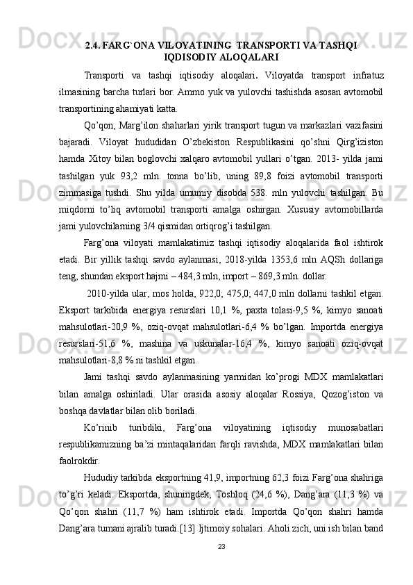 2.4. FARG`ONA VILOYATINING  TRANSPORTI VA TASHQI
IQDISODIY ALOQALARI
Transporti   va   tashqi   iqtisodiy   aloqalari .   Viloyatda   transport   infratuz
ilmasining barcha turlari bor. Ammo yuk va yulovchi tashishda asosan avtomobil
transportining ahamiyati katta. 
Qo’qon, Marg’ilon shaharlari  yirik transport  tugun va markazlari vazifasini
bajaradi.   Viloyat   hududidan   O’zbekiston   Respublikasini   qo’shni   Qirg’iziston
hamda   Xitoy   bilan   boglovchi   xalqaro   avtomobil   yullari   o’tgan.   2013-   yilda   jami
tashilgan   yuk   93,2   mln.   tonna   bo’lib,   uning   89,8   foizi   avtomobil   transporti
zimmasiga   tushdi.   Shu   yilda   umumiy   disobda   538.   mln   yulovchi   tashilgan.   Bu
miqdorni   to’liq   avtomobil   transporti   amalga   oshirgan.   Xususiy   avtomobillarda
jami yulovchilarning 3/4 qismidan ortiqrog’i tashilgan.
Farg’ona   viloyati   mamlakatimiz   tashqi   iqtisodiy   aloqalarida   faol   ishtirok
etadi.   Bir   yillik   tashqi   savdo   aylanmasi,   2018-yilda   1353,6   mln   AQSh   dollariga
teng, shundan eksport hajmi – 484,3 mln, import – 869,3 mln. dollar.
  2010-yilda ular, mos holda, 922,0; 475,0; 447,0 mln dollarni tashkil etgan.
Eksport   tarkibida   energiya   resurslari   10,1   %,   paxta   tolasi-9,5   %,   kimyo   sanoati
mahsulotlari-20,9   %,   oziq-ovqat   mahsulotlari-6,4   %   bo’lgan.   Importda   energiya
resurslari-51,6   %,   mashina   va   uskunalar-16,4   %,   kimyo   sanoati   oziq-ovqat
mahsulotlari-8,8 % ni tashkil etgan. 
Jami   tashqi   savdo   aylanmasining   yarmidan   ko’progi   MDX   mamlakatlari
bilan   amalga   oshiriladi.   Ular   orasida   asosiy   aloqalar   Rossiya,   Qozog’iston   va
boshqa davlatlar bilan olib boriladi. 
Ko’rinib   turibdiki,   Farg’ona   viloyatining   iqtisodiy   munosabatlari
respublikamizning   ba’zi   mintaqalaridan   farqli   ravishda,   MDX   mamlakatlari   bilan
faolrokdir.
Hududiy tarkibda eksportning 41,9, importning 62,3 foizi Farg’ona shahriga
to’g’ri   keladi.   Eksportda,   shuningdek,   Toshloq   (24,6   %),   Dang’ara   (11,3   %)   va
Qo’qon   shahri   (11,7   %)   ham   ishtirok   etadi.   Importda   Qo’qon   shahri   hamda
Dang’ara tumani ajralib turadi.[13] Ijtimoiy sohalari. Aholi zich, uni ish bilan band
23 