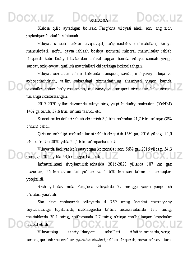XULOSA
Xulosa   qilib   aytadigan   bo`lsak,   Farg‘ona   viloyati   aholi   soni   eng   zich
joylashgan hudud hisoblanadi. 
Viloyat   sanoati   tarkibi   oziq-ovqat,   to‘qimachilik   mahsulotlari,   kimyo
mahsulotlari,   neftni   qayta   ishlash   boshqa   nometal   mineral   mahsulotlar   ishlab
chiqarish   kabi   faoliyat   turlaridan   tashkil   topgan   hamda   viloyat   sanoati   yengil
sanoat, oziq-ovqat, qurilish materiallari chiqarishga ixtisoslashgan.
Viloyat   xizmatlar   sohasi   tarkibida   transport,   savdo,   moliyaviy,   aloqa   va
axborotlashtirish,   ta’lim   sohasidagi   xizmatlarining   ahamiyati   yuqori   hamda
xizmatlar   sohasi   bo‘yicha   savdo,   moliyaviy   va   transport   xizmatlari   kabi   xizmat
turlariga ixtisoslashgan.
2017-2020   yillar   davomida   viloyatning   yalpi   hududiy   mahsuloti   (YaHM)
14% ga oshib, 37,6 trln. so‘mni tashkil etdi.
Sanoat mahsulotlari ishlab chiqarish   8,0 trln. so‘mdan 21,7 trln. so‘mga (8%
o‘sish) oshdi.
Qishloq xo‘jaligi mahsulotlarini ishlab chiqarish   15% ga, 2016 yildagi 10,0
trln. so‘mdan 2020 yilda 22,1 trln. so‘mgacha o‘sdi.
Viloyatda faoliyat ko‘rsatayotgan korxonalar   soni 56% ga, 2016 yildagi 34,3
mingdan 2020 yilda 53,6 minggacha o‘sdi.
Infratuzilmani   rivojlantirish   sohasida   2016-2020   yillarda   187   km   gaz
quvurlari,   26   km   avtomobil   yo‘llari   va   1   620   km   suv   ta’minoti   tarmoqlari
yotqizildi.
Besh   yil   davomida   Farg‘ona   viloyatida   179   mingga   yaqin   yangi   ish
o‘rinlari   yaratildi.
Shu   davr   mobaynida   viloyatda   4   782   ming   kvadrat   metr   uy-joy
foydalanishga   topshirildi ,   maktabgacha   ta’lim   muassasalarida   12,3   ming,
maktablarda   30,1   ming,   shifoxonada   2,7   ming   o‘ringa   mo‘ljallangan   koyekalar
tashkil etildi.
Viloyatning   asosiy   “drayver   soha” lari   sifatida   sanoatda ,   yengil
sanoat ,   qurilish materiallari   (qurilish klasteri)   ishlab chiqarish,   meva-sabzavotlarni
26 