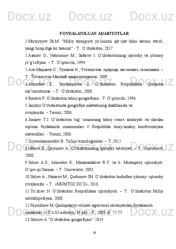 FOYDALANILGAN ADABIYOTLAR
1.Mirziyoyev   Sh.M.   “Milliy   taraqqiyot   yo`limizni   qat`iyat   bilan   davom   ettirib,
yangi bosqichga ko`taramiz” - T.: O`zbekiston, 2017
2.Asanov   G.,   Nabixonov   M.,   Safarov   I.   O’zbekistonning   iqtisodiy   va   ijtimoiy
jo’g’rofiyasi. – T.: O’qituvchi, 1994.
2.Ата-Мирзаев О., Тухлиев Н., Узбекистан: природа, население, экономика. –
Т.: Ўзбекистон Миллий энциклопедияси, 2009.
3.Ahmedov   E.,   Saydaminova   Z.   O’zbekiston   Respublikasi.   Qisqacha
ma’lumotnoma. – T.: O’zbekiston, 2006.
4.Baratov P. O’zbekiston tabiiy geografiyasi.- T.:O’qituvchi, 1996.
5.Janubiy O’zbekistonda geografiya maktabining shakllanishi va
rivojlanishi. – Termiz, 2006.
6.Jumaev   T.J.   O’zbekiston   tog’   zonasining   tabiiy   resurs   salohiyati   va   ulardan
oqilona   foydalanish   muammolari   //   Respublika   ilmiy-amaliy   konferentsiyasi
materiallari. - Termiz, 2006.
7.Ziyomuhammedov B. Ta’lim texnologiyalari. – T.,2012.
8.Nabiev E., Qayumov A. O’zbekistonning iqtisodiy salohiyati. – T.:  Universitet,
2000.
9.Soliev   A.S.,   Ahmedov   E.,   Maxamadaliev   R.Y.   va   b.   Mintaqaviy   iqtisodiyot.
O’quv qo’llanma. – T.: Universitet, 2003.
10.Soliev A., Nazarov M., Qurbonov SH. O’zbekiston hududlari ijtimoiy- iqtisodiy
rivojlanishi. – T.: «MUMTOZ SO’Z», 2010.
11.To’xliev   N.   O’zbekiston   Respublikasi   iqtisodiyoti.   –   T.:   O’zbekiston   Milliy
entsiklopediyasi, 2008.
12.Fayzullaev M. Qashqadaryo viloyati agroresurs salohiyatidan foydalanish
masalalari. // O’z GJ axboroti, 34-jild. –T., 2009.-B. 72-75.
13.Soliyev.A “O`zbekiston geografiyasi”-2014
28 