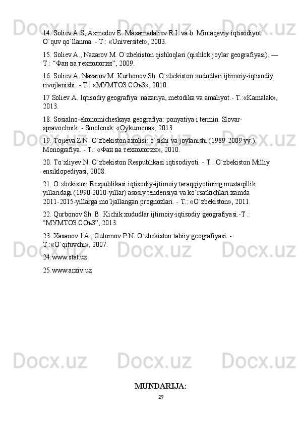 14. Soliev А.S, Axmedov E. Maxamadaliev R.I. va b. Mintaqaviy iqtisodiyot. 
O`quv qo`llanma. - T.: «Universitet», 2003.
15. Soliev A., Nazarov M. O`zbekiston qishloqlari (qishlok joylar geografiyasi). —
T.: “ Фан   ва   технология ”, 2009.
16. Soliev А. Nazarov M. Kurbonov Sh. O`zbekiston xududlari ijtimoiy-iqtisodiy 
rivojlanishi. - T.: «МУМТОЗ СОъЗ», 2010.
17 Soliev A. Iqtisodiy geografiya: nazariya, metodika va amaliyot.- T.:«Kamalak»,
2013.
18. Sosialno-ekonomicheskaya geografiya: ponyatiya i termin. Slovar-
spravochnik. - Smolensk: «Oykumena», 2013.
19. Tojieva Z.N. O`zbekiston axolisi: o`sishi va joylanishi (1989-2009 yy.). 
Monografiya. - T.: « Фан   ва   технология », 2010.
20. To`xliyev N. O`zbekiston Respublikasi iqtisodiyoti. - T.: O`zbekiston Milliy 
ensiklopediyasi, 2008.
21. O`zbekiston Respublikasi iqtisodiy-ijtimoiy taraqqiyotining mustaqillik 
yillaridagi (1990-2010-yillar) asosiy tendensiya va ko`rsatkichlari xamda         
2011-2015-yillarga mo`ljallangan prognozlari. - T.: «O`zbekiston», 2011.
22. Qurbonov Sh. B. Kichik xududlar ijtimoiy-iqtisodiy geografiyasi.-T .: 
“МУМТОЗ СОъЗ”, 2013. 
23. Xasanov I.A., Gulomov P.N. O`zbekiston tabiiy geografiyasi. - 
T.:«O`qituvchi», 2007.
24.www.stat.uz
25.www.arxiv.uz
MUNDARIJA:
29 
