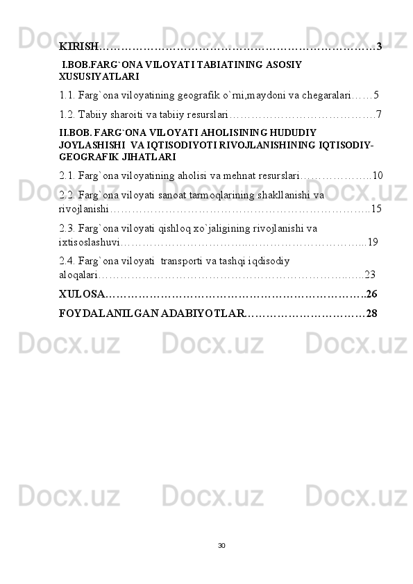 KIRISH…………………………………………………………………3
 I.BOB.FARG`ONA VILOYATI TABIATINING ASOSIY 
XUSUSIYATLARI
1.1. Farg`ona viloyatining geografik o`rni,maydoni va chegaralari……5
1.2. Tabiiy sharoiti va tabiiy resurslari………………………………….7
II.BOB. FARG`ONA VILOYATI AHOLISINING HUDUDIY 
JOYLASHISHI  VA IQTISODIYOTI RIVOJLANISHINING IQTISODIY-
GEOGRAFIK JIHATLARI
2.1. Farg`ona viloyatining aholisi va mehnat resurslari………………..10
2.2. Farg`ona viloyati sanoat tarmoqlarining shakllanishi va 
rivojlanishi……………………………………………………………..15
2.3. Farg`ona viloyati qishloq xo`jaligining rivojlanishi va 
ixtisoslashuvi……………………………..…………………………...19
2.4. Farg`ona viloyati  transporti va tashqi iqdisodiy 
aloqalari…………………………………………………………..…..23
XULOSA……………………………………………………………..26
FOYDALANILGAN ADABIYOTLAR……………………………28
30 