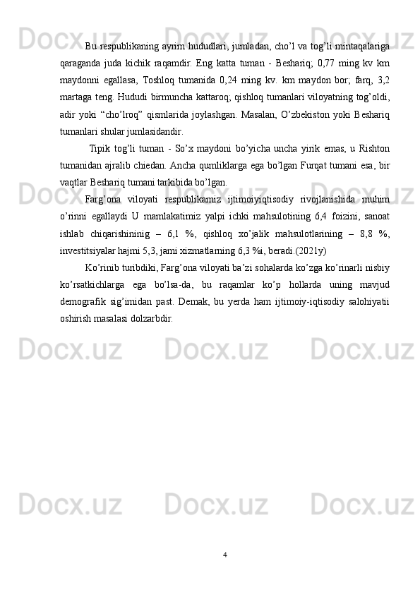 Bu respublikaning ayrim hududlari, jumladan, cho’l va tog’li mintaqalariga
qaraganda   juda   kichik   raqamdir.   Eng   katta   tuman   -   Beshariq;   0,77   ming   kv   km
maydonni   egallasa,   Toshloq   tumanida   0,24   ming   kv.   km   maydon   bor;   farq,   3,2
martaga teng. Hududi birmuncha kattaroq; qishloq tumanlari viloyatning tog’oldi,
adir   yoki   “cho’lroq”   qismlarida   joylashgan.   Masalan,   O’zbekiston   yoki   Beshariq
tumanlari shular jumlasidandir.
  Tipik   tog’li   tuman   -   So’x   maydoni   bo’yicha   uncha   yirik   emas,   u   Rishton
tumanidan ajralib chiedan. Ancha qumliklarga ega bo’lgan Furqat tumani esa, bir
vaqtlar Beshariq tumani tarkibida bo’lgan.
Farg’ona   viloyati   respublikamiz   ijtimoiyiqtisodiy   rivojlanishida   muhim
o’rinni   egallaydi   U   mamlakatimiz   yalpi   ichki   mahsulotining   6,4   foizini,   sanoat
ishlab   chiqarishininig   –   6,1   %,   qishloq   xo’jalik   mahsulotlarining   –   8,8   %,
investitsiyalar hajmi 5,3, jami xizmatlarning 6,3 %i, beradi.(2021y) 
Ko’rinib turibdiki, Farg’ona viloyati ba’zi sohalarda ko’zga ko’rinarli nisbiy
ko’rsatkichlarga   ega   bo’lsa-da,   bu   raqamlar   ko’p   hollarda   uning   mavjud
demografik   sig’imidan   past.   Demak,   bu   yerda   ham   ijtimoiy-iqtisodiy   salohiyatii
oshirish masalasi dolzarbdir.
4 