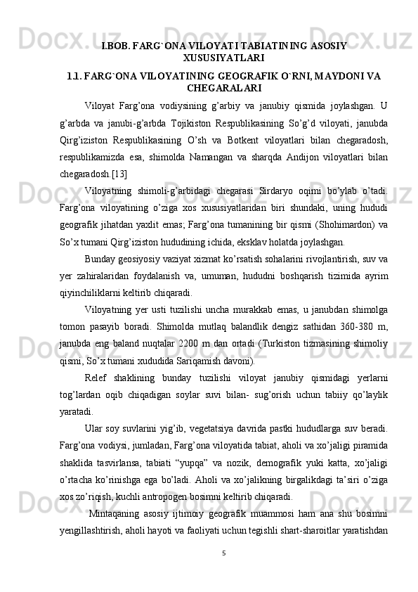 I.BOB. FARG`ONA VILOYATI TABIATINING ASOSIY
XUSUSIYATLARI
1.1. FARG`ONA VILOYATINING GEOGRAFIK O`RNI, MAYDONI VA
CHEGARALARI
Viloyat   Farg’ona   vodiysining   g’arbiy   va   janubiy   qismida   joylashgan.   U
g’arbda   va   janubi-g’arbda   Tojikiston   Respublikasining   So’g’d   viloyati,   janubda
Qirg’iziston   Respublikasining   O’sh   va   Botkent   viloyatlari   bilan   chegaradosh,
respublikamizda   esa,   shimolda   Namangan   va   sharqda   Andijon   viloyatlari   bilan
chegaradosh.[13] 
Viloyatning   shimoli-g’arbidagi   chegarasi   Sirdaryo   oqimi   bo’ylab   o’tadi.
Farg’ona   viloyatining   o’ziga   xos   xususiyatlaridan   biri   shundaki,   uning   hududi
geografik   jihatdan  yaxlit   emas;   Farg’ona   tumanining  bir   qismi   (Shohimardon)   va
So’x tumani Qirg’iziston hududining ichida, eksklav holatda joylashgan. 
Bunday geosiyosiy vaziyat xizmat ko’rsatish sohalarini rivojlantirish, suv va
yer   zahiralaridan   foydalanish   va,   umuman,   hududni   boshqarish   tizimida   ayrim
qiyinchiliklarni keltirib chiqaradi.
Viloyatning   yer   usti   tuzilishi   uncha   murakkab   emas,   u   janubdan   shimolga
tomon   pasayib   boradi.   Shimolda   mutlaq   balandlik   dengiz   sathidan   360-380   m,
janubda   eng   baland   nuqtalar   2200   m   dan   ortadi   (Turkiston   tizmasining   shimoliy
qismi, So’x tumani xududida Sariqamish davoni). 
Relef   shaklining   bunday   tuzilishi   viloyat   janubiy   qismidagi   yerlarni
tog’lardan   oqib   chiqadigan   soylar   suvi   bilan-   sug’orish   uchun   tabiiy   qo’laylik
yaratadi. 
Ular soy suvlarini yig’ib, vegetatsiya davrida pastki  hududlarga suv beradi.
Farg’ona vodiysi, jumladan, Farg’ona viloyatida tabiat, aholi va xo’jaligi piramida
shaklida   tasvirlansa,   tabiati   “yupqa”   va   nozik,   demografik   yuki   katta,   xo’jaligi
o’rtacha   ko’rinishga   ega   bo’ladi.   Aholi   va   xo’jalikning   birgalikdagi   ta’siri   o’ziga
xos zo’riqish, kuchli antropogen bosimni keltirib chiqaradi.
  Mintaqaning   asosiy   ijtimoiy   geografik   muammosi   ham   ana   shu   bosimni
yengillashtirish, aholi hayoti va faoliyati uchun tegishli shart-sharoitlar yaratishdan
5 