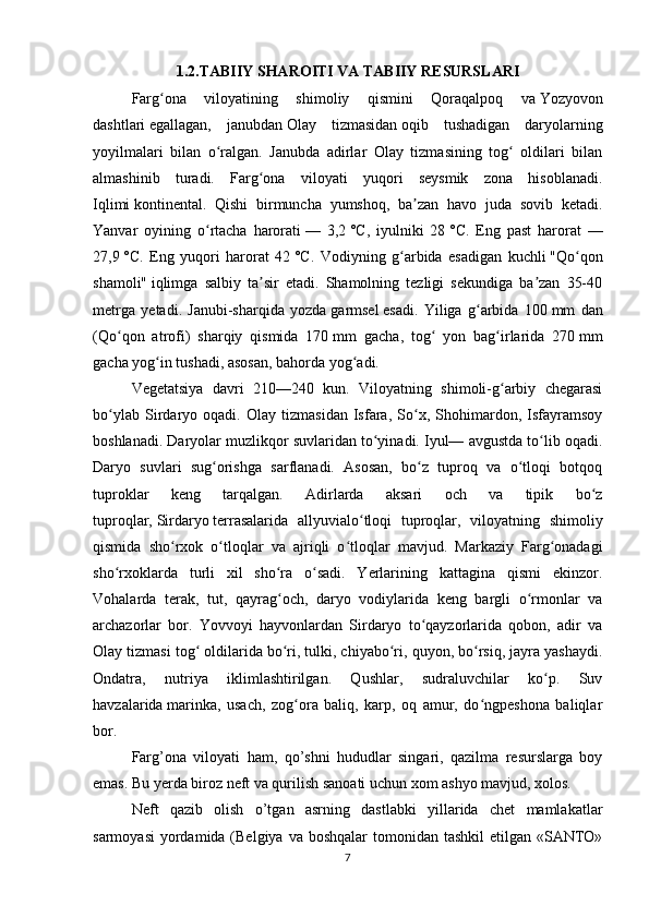 1.2.TABIIY SHAROITI VA TABIIY RESURSLARI
Farg ona   viloyatining   shimoliy   qismini   Qoraqalpoq   vaʻ   Yozyovon
dashtlari   egallagan,   janubdan   Olay   tizmasidan   oqib   tushadigan   daryolarning
yoyilmalari   bilan   o ralgan.   Janubda   adirlar   Olay   tizmasining   tog   oldilari   bilan	
ʻ ʻ
almashinib   turadi.   Farg ona   viloyati   yuqori   seysmik   zona   hisoblanadi.	
ʻ
Iqlimi   kontinental .   Qishi   birmuncha   yumshoq,   ba zan   havo   juda   sovib   ketadi.	
ʼ
Yanvar   oyining   o rtacha   harorati	
ʻ   —   3,2   °C,   iyulniki   28   °C.   Eng   past   harorat   —
27,9   °C.   Eng   yuqori   harorat   42   °C.   Vodiyning   g arbida   esadigan   kuchli	
ʻ   "Qo qon	ʻ
shamoli"   iqlimga   salbiy   ta sir   etadi.   Shamolning   tezligi   sekundiga   ba zan   35-40	
ʼ ʼ
metrga   yetadi.   Janubi-sharqida   yozda   garmsel   esadi.   Yiliga   g arbida   100	
ʻ   mm   dan
(Qo qon   atrofi)   sharqiy   qismida   170	
ʻ   mm   gacha,   tog   yon   bag irlarida   270	ʻ ʻ   mm
gacha yog in tushadi, asosan, bahorda yog adi. 	
ʻ ʻ
Vegetatsiya   davri   210—240   kun.   Viloyatning   shimoli-g arbiy   chegarasi	
ʻ
bo ylab   Sirdaryo   oqadi.   Olay   tizmasidan   Isfara,   So x,   Shohimardon,   Isfayramsoy	
ʻ ʻ
boshlanadi. Daryolar muzlikqor suvlaridan to yinadi. Iyul— avgustda to lib oqadi.	
ʻ ʻ
Daryo   suvlari   sug orishga   sarflanadi.   Asosan,   bo z   tuproq   va   o tloqi   botqoq	
ʻ ʻ ʻ
tuproklar   keng   tarqalgan.   Adirlarda   aksari   och   va   tipik   bo z	
ʻ
tuproqlar,   Sirdaryo   terrasalarida   allyuvialo tloqi   tuproqlar,   viloyatning   shimoliy	
ʻ
qismida   sho rxok   o tloqlar   va   ajriqli   o tloqlar   mavjud.   Markaziy   Farg onadagi	
ʻ ʻ ʻ ʻ
sho rxoklarda   turli   xil   sho ra   o sadi.   Yerlarining   kattagina   qismi   ekinzor.	
ʻ ʻ ʻ
Vohalarda   terak,   tut,   qayrag och,   daryo   vodiylarida   keng   bargli   o rmonlar   va	
ʻ ʻ
archazorlar   bor.   Yovvoyi   hayvonlardan   Sirdaryo   to qayzorlarida   qobon,   adir   va	
ʻ
Olay tizmasi tog  oldilarida bo ri, tulki, chiyabo ri, quyon, bo rsiq, jayra yashaydi.	
ʻ ʻ ʻ ʻ
Ondatra,   nutriya   iklimlashtirilgan.   Qushlar,   sudraluvchilar   ko p.   Suv	
ʻ
havzalarida   marinka ,   usach,   zog ora   baliq,   karp,   oq   amur,   do ngpeshona   baliqlar	
ʻ ʻ
bor.
Farg’ona   viloyati   ham,   qo’shni   hududlar   singari,   qazilma   resurslarga   boy
emas. Bu yerda biroz neft va qurilish sanoati uchun xom ashyo mavjud, xolos. 
Neft   qazib   olish   o’tgan   asrning   dastlabki   yillarida   chet   mamlakatlar
sarmoyasi  yordamida (Belgiya va  boshqalar  tomonidan tashkil  etilgan «SANTO»
7 