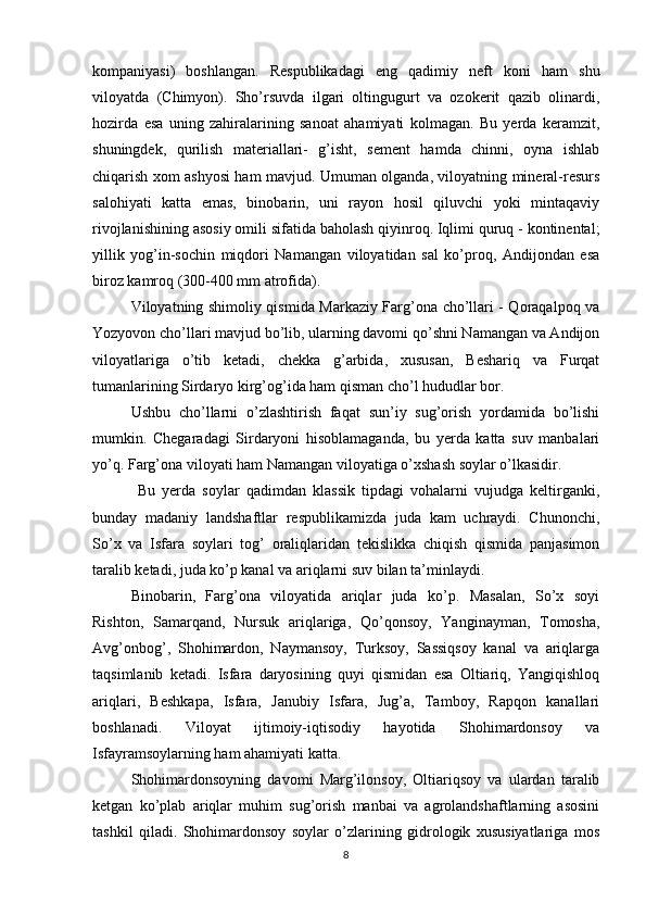 kompaniyasi)   boshlangan.   Respublikadagi   eng   qadimiy   neft   koni   ham   shu
viloyatda   (Chimyon).   Sho’rsuvda   ilgari   oltingugurt   va   ozokerit   qazib   olinardi,
hozirda   esa   uning   zahiralarining   sanoat   ahamiyati   kolmagan.   Bu   yerda   keramzit,
shuningdek,   qurilish   materiallari-   g’isht,   sement   hamda   chinni,   oyna   ishlab
chiqarish xom ashyosi ham mavjud. Umuman olganda, viloyatning mineral-resurs
salohiyati   katta   emas,   binobarin,   uni   rayon   hosil   qiluvchi   yoki   mintaqaviy
rivojlanishining asosiy omili sifatida baholash qiyinroq. Iqlimi quruq - kontinental;
yillik   yog’in-sochin   miqdori   Namangan   viloyatidan   sal   ko’proq,   Andijondan   esa
biroz kamroq (300-400 mm atrofida). 
Viloyatning shimoliy qismida Markaziy Farg’ona cho’llari - Qoraqalpoq va
Yozyovon cho’llari mavjud bo’lib, ularning davomi qo’shni Namangan va Andijon
viloyatlariga   o’tib   ketadi,   chekka   g’arbida,   xususan,   Beshariq   va   Furqat
tumanlarining Sirdaryo kirg’og’ida ham qisman cho’l hududlar bor. 
Ushbu   cho’llarni   o’zlashtirish   faqat   sun’iy   sug’orish   yordamida   bo’lishi
mumkin.   Chegaradagi   Sirdaryoni   hisoblamaganda,   bu   yerda   katta   suv   manbalari
yo’q. Farg’ona viloyati ham Namangan viloyatiga o’xshash soylar o’lkasidir.
  Bu   yerda   soylar   qadimdan   klassik   tipdagi   vohalarni   vujudga   keltirganki,
bunday   madaniy   landshaftlar   respublikamizda   juda   kam   uchraydi.   Chunonchi,
So’x   va   Isfara   soylari   tog’   oraliqlaridan   tekislikka   chiqish   qismida   panjasimon
taralib ketadi, juda ko’p kanal va ariqlarni suv bilan ta’minlaydi. 
Binobarin,   Farg’ona   viloyatida   ariqlar   juda   ko’p.   Masalan,   So’x   soyi
Rishton,   Samarqand,   Nursuk   ariqlariga,   Qo’qonsoy,   Yanginayman,   Tomosha,
Avg’onbog’,   Shohimardon,   Naymansoy,   Turksoy,   Sassiqsoy   kanal   va   ariqlarga
taqsimlanib   ketadi.   Isfara   daryosining   quyi   qismidan   esa   Oltiariq,   Yangiqishloq
ariqlari,   Beshkapa,   Isfara,   Janubiy   Isfara,   Jug’a,   Tamboy,   Rapqon   kanallari
boshlanadi.   Viloyat   ijtimoiy-iqtisodiy   hayotida   Shohimardonsoy   va
Isfayramsoylarning ham ahamiyati katta. 
Shohimardonsoyning   davomi   Marg’ilonsoy,   Oltiariqsoy   va   ulardan   taralib
ketgan   ko’plab   ariqlar   muhim   sug’orish   manbai   va   agrolandshaftlarning   asosini
tashkil   qiladi.   Shohimardonsoy   soylar   o’zlarining   gidrologik   xususiyatlariga   mos
8 