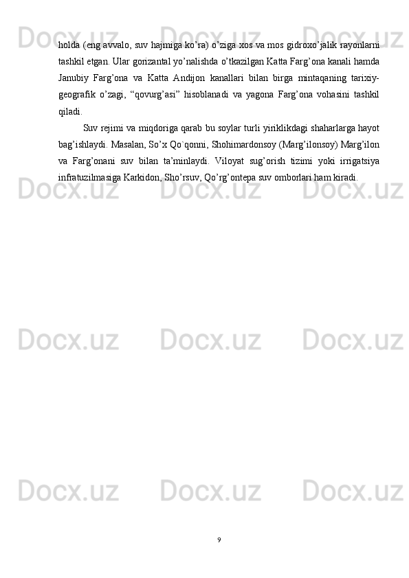 holda (eng avvalo, suv hajmiga ko’ra) o’ziga xos va mos gidroxo’jalik rayonlarni
tashkil etgan. Ular gorizantal yo’nalishda o’tkazilgan Katta Farg’ona kanali hamda
Janubiy   Farg’ona   va   Katta   Andijon   kanallari   bilan   birga   mintaqaning   tarixiy-
geografik   o’zagi,   “qovurg’asi”   hisoblanadi   va   yagona   Farg’ona   vohasini   tashkil
qiladi. 
Suv rejimi va miqdoriga qarab bu soylar turli yiriklikdagi shaharlarga hayot
bag’ishlaydi. Masalan, So’x Qo`qonni, Shohimardonsoy (Marg’ilonsoy) Marg’ilon
va   Farg’onani   suv   bilan   ta’minlaydi.   Viloyat   sug’orish   tizimi   yoki   irrigatsiya
infratuzilmasiga Karkidon, Sho’rsuv, Qo’rg’ontepa suv omborlari ham kiradi.
9 