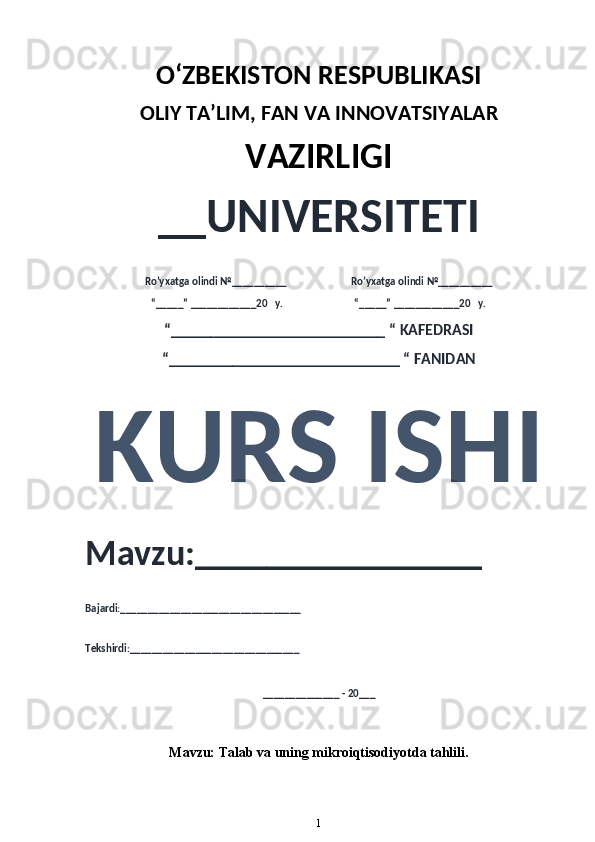 O‘ZBEKISTON RESPUBLIKASI 
OLIY  TA’LIM, FAN  VA INNOVATSIYALAR
VAZIRLIGI
__UNIVERSITETI
Ro’yxatga olindi №__________                          Ro’yxatga olindi №__________
“_____” ____________20   y.                             “_____” ____________20   y.
“___________________________ “ KAFEDRASI
“_____________________________ “ FANIDAN
KURS ISHI 
Mavzu:________________ 
Bajardi:_________________________________
Tekshirdi:_______________________________
______________ - 20___
Mavzu:  Talab va uning mikroiqtisodiyotda tahlili .
1 