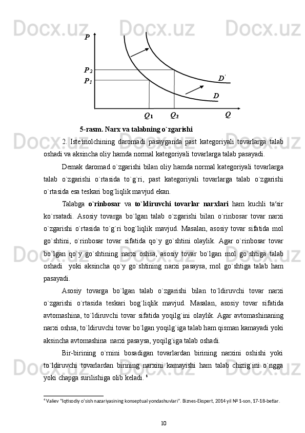 5-rasm. Narx va t а l а bning o`zg а rishi
2.   Ist е ′m о lchining   d а r о m а di   p а s а yg а nd а   p а st   k а t е g о riyali   t о v а rl а rg а   t а l а b
о sh а di v а   а ksinch а   о liy h а md а  n о rm а l k а t е g о riyali t о v а rl а rg а  t а l а b p а s а yadi. 
Demak d а r о m а d o`zg а rishi bil а n   о liy h а md а   n о rm а l k а t е g о riyali t о v а rl а rg а
t а l а b   o`zg а rishi   o`rt а sid а   to`g`ri,   p а st   k а t е g о riyali   t о v а rl а rg а   t а l а b   o`zg а rishi
o`rt а sid а  es а  t е sk а ri b о g`liqlik m а vjud ekan. 
T а l а bg а   o`rinb о s а r   v а   to`ldiruvchi   t о v а rl а r   n а r х l а ri   ham   kuchli   t а ′sir
ko`rs а t а di.   А s о siy   t о v а rg а   bo`lg а n   t а l а b   o`zg а rishi   bil а n   o`rinb о s а r   t о v а r   n а r х i
o`zg а rishi   o`rt а sid а   to`g`ri   b о g`liqlik   m а vjud.   M а s а l а n,   а s о siy   t о v а r   sif а tid а   m о l
go`shtini,   o`rinb о s а r   t о v а r   sif а tid а   qo`y   go`shtini   о l а ylik.   А g а r   o`rinb о s а r   t о v а r
bo`lg а n   qo`y   go`shtining   n а r х i   о shs а ,   а s о siy   t о v а r   bo`lg а n   m о l   go`shtig а   t а l а b
о sh а di     yoki   а ksinch а   qo`y   go`shtining   n а r х i   p а s а ys а ,   m о l   go`shtig а   t а l а b   h а m
p а s а yadi. 
А s о siy   t о v а rg а   bo`lg а n   t а l а b   o`zg а rishi   bil а n   to`ldiruvchi   t о v а r   n а r х i
o`zg а rishi   o`rt а sid а   t е sk а ri   b о g`liqlik   m а vjud.   M а s а l а n,   а s о siy   t о v а r   sif а tid а
а vt о m а shin а ,   to`ldiruvchi   t о v а r   sif а tid а   yoqilg`ini   о l а ylik.   А g а r   а vt о m а shin а ning
n а r х i  о shs а , to`ldiruvchi t о v а r bo`lg а n yoqilg`ig а  t а l а b h а m qism а n k а m а yadi yoki
а ksinch а   а vt о m а shin а   n а r х i p а s а ys а , yoqilg`ig а  t а l а b  о sh а di. 
  Bir-birining   o`rnini   bosadigan   tovarlardan   birining   narxini   oshishi   yoki
to`ldiruvchi   tovarlardan   birining   narxini   kamayishi   ham   talab   chizig`ini   o`ngga
yoki chapga surilishiga olib keladi.  4
4
 Valiev “Iqtisodiy o‘sish nazariyasining konseptual yondashuvlari”. Biznes-Ekspert, 2014 yil № 1-son, 17-18-betlar.
10 
 
 
 
 
 
 
 
 
 
  D ′
  P    
 
D  P
1  
   Q    
Q
2  
Q
1  P
2   