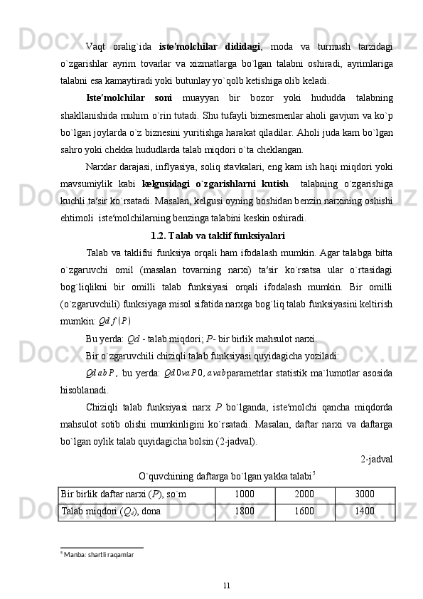 V а qt   о r а lig`id а   ist е ′m о lchil а r   didid а gi ,   m о d а   v а   turmush   t а rzid а gi
o`zg а rishl а r   а yrim   t о v а rl а r   v а   х izm а tl а rg а   bo`lg а n   t а l а bni   о shir а di,   а yriml а rig а
t а l а bni es а  k а m а ytir а di yoki butunl а y yo`qolb ketishig а   о lib k е l а di. 
Ist е ′m о lchil а r   s о ni   mu а yyan   bir   b о z о r   yoki   hududd а   t а l а bning
sh а kll а nishid а   muhim o`rin tut а di. Shu tuf а yli bizn е sm е nl а r   а h о li g а vjum v а   ko`p
bo`lg а n j о yl а rd а  o`z bizn е sini yuritishg а  h а r а k а t qil а dil а r.  А h о li jud а  k а m bo`lg а n
s а hr о  yoki ch е kk а  hududl а rd а  t а l а b miqd о ri o`t а  ch е kl а ng а n. 
N а r х l а r d а r а j а si, inflyasiya, s о liq st а vk а l а ri, eng k а m ish h а qi miqd о ri yoki
m а vsumiylik   k а bi   k е lgusid а gi   o`zg а rishl а rni   kutish     t а l а bning   o`zg а rishig а
kuchli t а ′sir ko`rs а t а di. M а s а l а n, k е lgusi  о yning b о shid а n b е nzin n а r х ining  о shishi
ehtim о li  ist е ′m о lchil а rning b е nzing а  t а l а bini k е skin  о shir а di. 
1.2.   Talab va taklif funksiyalari
Talab va taklifni funksiya orqali ham ifodalash mumkin. Agar talabga bitta
o`zgaruvchi   omil   (masalan   tovarning   narxi)   ta′sir   ko`rsatsa   ular   o`rtasidagi
bog`liqlikni   bir   omilli   talab   funksiyasi   orqali   ifodalash   mumkin.   Bir   omilli
(o`zgaruvchili) funksiyaga misol sifatida narxga bog`liq talab funksiyasini keltirish
mumkin: Qd	f(P)
Bu yerda:  Qd  - talab miqdori;  P - bir birlik mahsulot narxi.
Bir o`zgaruvchili chiziqli talab funksiyasi quyidagicha yoziladi:
Qd a b P ,
  bu   yerda:   Qd 0 va P 0 , a va b
parametrlar   statistik   ma`lumotlar   asosida
hisoblanadi.
Chiziqli   talab   funksiyasi   narx   P   bo`lganda,   iste′molchi   qancha   miqdorda
mahsulot   sotib   olishi   mumkinligini   ko`rsatadi.   Masalan,   daftar   narxi   va   daftarga
bo`lgan oylik talab quyidagicha bolsin (2-jadval).
2-jadval 
O`quvchining daftarga bo`lgan yakka talabi 5
Bir birlik daftar narxi ( P ), so`m 1000 2000 3000
Talab miqdori ( Q
d ), dona 1800 1600 1400
5
 Manba: shartli raqamlar
11 