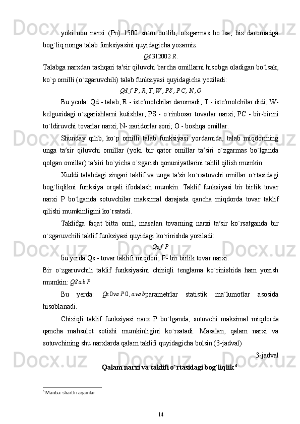 yoki   non   narxi   ( Pn )   1500   so`m   bo`lib,   o`zgarmas   bo`lsa,   biz   daromadga
bog`liq nonga talab funksiyasini quyidagicha yozamiz.Qd	31200	2R.
Talabga narxdan tashqari ta′sir qiluvchi barcha omillarni hisobga oladigan bo`lsak,
ko`p omilli (o`zgaruvchili) talab funksiyasi quyidagicha yoziladi:	
Qd	fP	,R,T,W	,PS	,PC	,N	,O
Bu yerda:  Qd  - talab;  R  - iste′molchilar daromadi;  T  - iste′molchilar didi;  W -
kelgusidagi o`zgarishlarni kutishlar;   PS   - o`rinbosar tovarlar narxi;   PC   - bir-birini
to`ldiruvchi tovarlar narxi;  N - xaridorlar soni;  O  - boshqa omillar.
Shunday   qilib,   ko`p   omilli   talab   funksiyasi   yordamida,   talab   miqdorining
unga   ta′sir   qiluvchi   omillar   (yoki   bir   qator   omillar   ta′siri   o`zgarmas   bo`lganda
qolgan omillar) ta′siri bo`yicha o`zgarish qonuniyatlarini tahlil qilish mumkin.
Xuddi talabdagi singari taklif va unga ta′sir ko`rsatuvchi omillar o`rtasidagi
bog`liqlikni   funksiya   orqali   ifodalash   mumkin.   Taklif   funksiyasi   bir   birlik   tovar
narxi   P   bo`lganda   sotuvchilar   maksimal   darajada   qancha   miqdorda   tovar   taklif
qilishi mumkinligini ko`rsatadi.
Taklifga   faqat   bitta   omil,   masalan   tovarning   narxi   ta′sir   ko`rsatganda   bir
o`zgaruvchili taklif funksiyasi quyidagi ko`rinishda yoziladi:
Qs f P
bu yerda  Qs  - tovar taklifi miqdori;  P - bir birlik tovar narxi.
Bir   o`zgaruvchili   taklif   funksiyasini   chiziqli   tenglama   ko`rinishida   ham   yozish
mumkin: 	
QS	abP
Bu   yerda:  	
Qs	0va	P0,ava	b parametrlar   statistik   ma`lumotlar   asosida
hisoblanadi.
Chiziqli   taklif   funksiyasi   narx   P   bo`lganda,   sotuvchi   maksimal   miqdorda
qancha   mahsulot   sotishi   mumkinligini   ko`rsatadi.   Masalan,   qalam   narxi   va
sotuvchining shu narxlarda qalam taklifi quyidagicha bolsin (3-jadval)
3-jadval 
Qalam narxi va taklifi o`rtasidagi bog`liqlik  6
 
6
 Manba: shartli raqamlar
14 