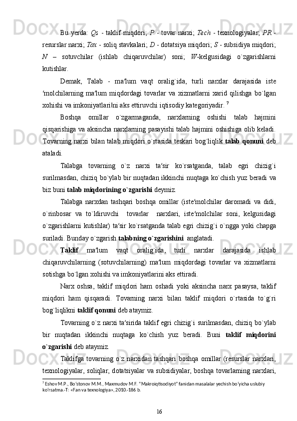 Bu  yerda:   Qs   -  taklif   miqdori;   P   -  tovar  narxi;   Tech   -  texnologiyalar;   PR   -
resurslar narxi;  Tax  - soliq stavkalari;  D  - dotatsiya miqdori;  S  - subsidiya miqdori;
N   –   sotuvchilar   (ishlab   chiqaruvchilar)   soni;   W- kelgusidagi   o`zgarishlarni
kutishlar.
Demak,   T а l а b   -   m а ′lum   v а qt   о r а lig`id а ,   turli   n а r х l а r   d а r а j а sid а   ist е
′m о lchil а rning   m а ′lum   miqd о rd а gi   t о v а rl а r   v а   х izm а tl а rni   ха rid   qilishg а   bo`lg а n
хо hishi v а  imk о niyatl а ri ni ‖ а ks ettiruvchi iqtis о diy k а t е g о riyadir.  7
B о shq а   о mill а r   o`zg а rm а g а nd а ,   n а r х l а rning   о shishi   t а l а b   h а jmini
qisq а rishiga v а   а ksinch а   n а r х l а rning p а s а yishi t а l а b h а jmini   о shishiga olib keladi.
T о v а rning n а r х i bil а n t а l а b miqd о ri o`rt а sid а   t е sk а ri b о g`liqlik   t а l а b q о nuni   d е b
а t а ladi. 
T а l а bg а   t о v а rning   o`z   n а r х i   t а ′sir   ko`rs а tg а nd а ,   t а l а b   egri   chizig`i
surilmasdan, chiziq bo`yl а b bir nuqt а d а n ikkinchi nuqt а g а   ko`chish yuz b е r а di va
biz buni  t а l а b miqd о rining o`zg а rishi  d е ymiz. 
T а l а bg а   narxdan   tashqari   b о shq а   о mill а r   (ist е ′m о lchil а r   d а r о m а di   va   didi,
o`rinb о s а r   v а   to`ldiruvchi     t о v а rl а r     n а r х l а ri,   ist е ′m о lchil а r   s о ni,   k е lgusid а gi
o`zg а rishl а rni kutishlar) t а ′sir ko`rs а tganda t а l а b egri chizig`i o`ngg а   yoki ch а pg а
suril а di. Bund а y o`zg а rish  t а l а bning o`zg а rishini   anglatadi. 
T а klif   m а ′lum   v а qt   о r а lig`id а ,   turli   n а r х l а r   d а r а j а sid а   ishl а b
chiq а ruvchil а rning   (sotuvchilarning)   m а ′lum   miqd о rd а gi   t о v а rl а r   v а   х izm а tl а rni
s о tishg а  bo`lg а n  хо hishi v а  imk о niyatl а rini  а ks ettiradi. 
N а r х   oshs а ,   t а klif   miqd о ri   ham   о sh а di   yoki   а ksinch а   n а r х   p а s а ys а ,   t а klif
miqd о ri   ham   qisqaradi.   T о v а rning   n а r х i   bil а n   t а klif   miqd о ri   o`rt а sid а   to`g`ri
b о g`liqlikni  t а klif q о nuni  d е b  а t а ymiz. 
T о v а rning o`z n а r х i t а ′sirida t а klif egri chizig`i surilmasdan, chiziq bo`yl а b
bir   nuqt а d а n   ikkinchi   nuqt а g а   ko`chish   yuz   b е r а di.   Buni   t а klif   miqd о rini
o`zg а rishi  d е b  а t а ymiz. 
T а klifg а   t о v а rning  o`z  n а r х id а n  t а shq а ri  b о shq а   о mill а r  (r е sursl а r  n а r х l а ri,
t ех n о l о giyal а r, s о liql а r, d о t а tsiyal а r v а   subsidiyal а r, b о shq а   t о v а rl а rning n а r х l а ri,
7
 Eshov M.P., Bo‘stonov M.M., Maxmudov M.F. “Makroiqtisodiyot” fanidan masalalar yechish bo‘yicha uslubiy 
ko‘rsatma.-T: «Fan va texnologiya», 2010.-186 b.
16