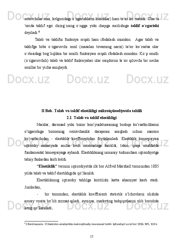 s о tuvchil а r s о ni, k е lgusid а gi o`zg а rishl а rni kutishlar) h а m t а ′sir ko`rs а t а di. Ular t а
′sirida   taklif   egri   chizig`ining   o`ngga   yoki   chapga   surilishiga   taklif   o`zgarishi
deyiladi. 8
 
Talab   va   taklifni   funksiya   orqali   ham   ifodalash   mumkin.     Agar   talab   va
taklifga   bitta   o`zgaruvchi   omil   (masalan   tovarning   narxi)   ta′sir   ko`rsatsa   ular
o`rtasidagi bog`liqlikni bir omilli funksiyasi orqali ifodalash mumkin. Ko`p omilli
(o`zgaruvchili) talab va taklif funksiyalari ular miqdorini ta`sir qiluvchi bir necha
omillar bo`yicha aniqlaydi. 
II Bob.   Talab va taklif elastikligi   mikroiqtisodiyotda tahlili
2.1 .  Talab va taklif elastikligi
Narxlar,   daromad   yoki   bozor   kon’yunkturasining   boshqa   ko‘rsat kichlarini
o‘zgarishiga   bozorning   sezuvchanlik   darajasini   aniqlash   uchun   maxsus
ko‘rsatkichidan   -   elastiklik   koeffisientidan   foydalani ladi.   Elas tik lik   konsepsiyasi
iqtisodiy   nazariyada   ancha   kech   muoma laga   kiritildi,   lekin,   qisqa   muddatda
fundamental konsepsiyaga aylan di. Elastiklikning umumiy tushunchasi iqtisodiyotga
tabiiy fanlardan kirib keldi. 
“Elastiklik”  termini iqtisodiyotda ilk bor Alfred Marshall tomo nidan 1885
yilda talab va taklif elastikligida qo‘llanildi. 
Elastiklikning   iqtisodiy   tahlilga   kiritilishi   katta   ahamiyat   kasb   etadi.
Jumladan, 
- bir   tomondan,   elastiklik   koeffisienti   statistik   o‘lchovlarni   olishda
asosiy vosita bo‘lib xizmat  qiladi, ayniqsa,  marketing tadqiqotlarini  olib borishda
keng qo‘llaniladi;
8
 Z.Berdinazarov. O‘zbekiston amaliyotida makroiqtisodiy muvozanat tahlili. Iqtisodiyot va ta’lim/ 2016, №5, 124 b.
17