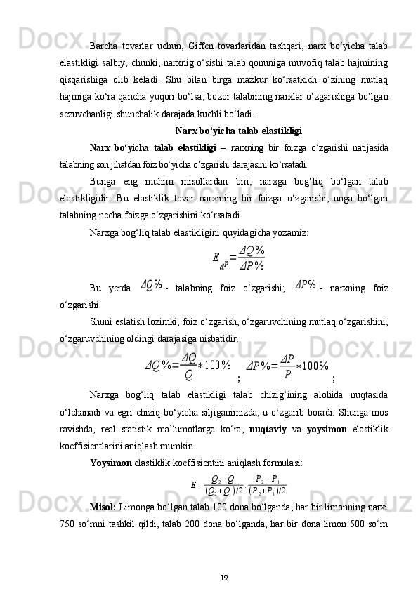 Barcha   tovarlar   uchun,   Giffen   tovarlaridan   tashqari,   narx   bo‘yicha   talab
elastikligi salbiy, chunki, narxnig o‘sishi  talab qonuniga muvofiq talab hajmining
qisqarishiga   olib   keladi.   Shu   bilan   birga   mazkur   ko‘rsatkich   o‘zining   mutlaq
hajmiga ko‘ra qancha yuqori bo‘lsa, bo zor talabining narxlar o‘zgarishiga bo‘lgan
sezuvchanligi shunchalik darajada kuchli bo‘ladi. 
Narx bo‘yicha talab elastikligi
Narx   bo‘yicha   talab   elastikligi   –   narxning   bir   foizga   o‘zgarishi   nati jasida
talabning son jihatdan foiz bo‘yicha o‘zgarishi darajasini ko‘rsatadi. 
Bunga   eng   muhim   misollardan   biri,   narxga   bog‘liq   bo‘lgan   talab
elastikligidir.   Bu   elastiklik   tovar   narxining   bir   foizga   o‘zgarishi,   unga   bo‘lgan
talabning necha foizga o‘zgarishini ko‘rsatadi. 
Narxga bog‘liq talab elastikligini quyidagicha yozamiz:E	
dp=	
ΔQ	%	
ΔP	%
Bu   yerda  	
ΔQ	% -   talabning   foiz   o‘zgarishi;  	ΔP	% -   narxning   foiz
o‘zgarishi. 
Shuni eslatish lozimki, foiz o‘zgarish, o‘zgaruvchining mutlaq o‘zgarishini,
o‘zgaruvchining oldingi darajasiga nisbatidir. 	
ΔQ	%	=	
ΔQ
Q	
∗	100	%
 ; 	ΔP	%	=	
ΔP
P	
∗	100	% ;
Narxga   bog‘liq   talab   elastikligi   talab   chizig‘ining   alohida   nuqtasida
o‘lchanadi  va egri  chiziq bo‘yicha  siljiganimizda, u o‘zgarib boradi. Shunga mos
ravishda,   real   statistik   ma’lumotlarga   ko‘ra,   nuqtaviy   va   yoysimon   elastiklik
koeffisientlarini aniqlash mumkin.
Y oysimon  elastiklik koeffisientini aniqlash  formulasi:	
E=	Q2−Q1	
(Q2+Q1)/2:	P2−	P1	
(P2+P1)/2
Misol:  Limonga bo‘lgan talab 100 dona bo‘lganda, har bir limonning narxi
750 so‘mni  tashkil  qildi, talab 200 dona bo‘lganda, har  bir  dona limon 500 so‘m
19 