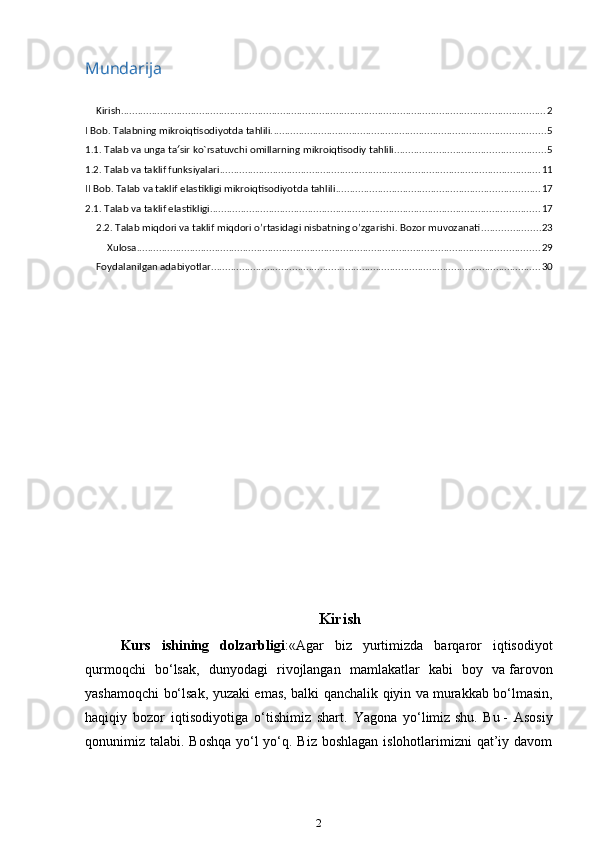 Mundarija
Kirish ........................................................................................................................................................ 2
I Bob. Talabning mikroiqtisodiyotda tahlili. ................................................................................................. 5
1.1. Talab va unga ta sir ko`rsatuvchi omillarning mikroiqtisodiy tahlili.′ ..................................................... 5
1.2. Talab va taklif funksiyalari ................................................................................................................... 11
II Bob. Talab va taklif elastikligi mikroiqtisodiyotda tahlili ......................................................................... 17
2.1. Talab va taklif elastikligi ...................................................................................................................... 17
2.2. Talab miqdori va taklif miqdori o’rtasidagi nisbatning o’zgarishi. Bozor muvozanati ..................... 23
Xulosa ................................................................................................................................................ 29
Foydalanilgan adabiyotlar ...................................................................................................................... 30
Kirish
Kurs   ishining   dolzarbligi : «Agar   biz   yurtimizda   barqaror   iqtisodiyot
qurmoqchi   bo‘lsak,   dunyodagi   rivojlangan   mamlakatlar   kabi   boy   va   farovon
yashamoqchi bo‘lsak, yuzaki emas, balki qanchalik qiyin va   murakkab bo‘lmasin,
haqiqiy   bozor   iqtisodiyotiga   o‘tishimiz   shart.   Yagona   yo‘limiz   shu.   Bu   -   Asosiy
qonunimiz talabi. Boshqa yo‘l yo‘q. Biz boshlagan  islohotlarimizni  qat’iy davom
2 