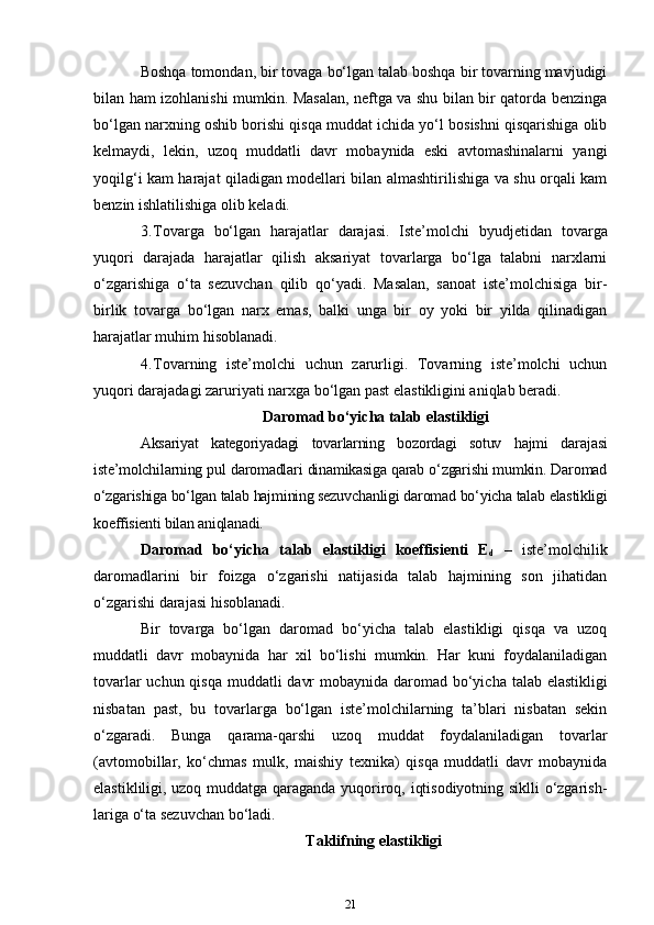 Boshqa tomondan, bir tovaga bo‘lgan talab boshqa bir tovarning mavjudigi
bilan ham izohlanishi mumkin. Masalan, neftga va shu bilan bir qatorda benzinga
bo‘lgan narxning oshib borishi qisqa muddat ichida yo‘l bosishni qisqarishiga olib
kelmaydi,   lekin,   uzoq   muddatli   davr   mobaynida   eski   avtomashinalarni   yangi
yoqilg‘i kam harajat qiladigan modellari bilan almashtirilishiga va shu orqali kam
benzin ishlatilishiga olib keladi. 
3. Tovarga   bo‘lgan   harajatlar   darajasi.   Iste’molchi   byudjeti dan   tovarga
yuqori   darajada   harajatlar   qilish   aksariyat   tovarlarga   bo‘lga   talabni   narxlarni
o‘zgarishiga   o‘ta   sezuvchan   qilib   qo‘yadi.   Masalan,   sanoat   iste’molchisiga   bir-
birlik   tovarga   bo‘lgan   narx   emas,   balki   unga   bir   oy   yoki   bir   yilda   qilinadigan
harajatlar muhim hisoblanadi. 
4. Tovarning   iste’molchi   uchun   zarurligi.   Tovarning   iste’molchi   uchun
yuqori darajadagi zaruriyati narxga bo‘lgan past elastikligini aniqlab beradi. 
 Daromad bo‘yicha talab elastikligi
Aksariyat   kategoriyadagi   tovarlarning   bozordagi   sotuv   hajmi   dara jasi
iste’molchilarning pul daromadlari dinamikasiga qarab o‘zgarishi mumkin. Daromad
o‘zgarishiga bo‘lgan talab hajmining sezuvchanligi daromad bo‘yicha talab elastikligi
koeffisienti bilan aniqlanadi. 
Daromad   bo‘yicha   talab   elastikligi   koeffisienti   E
d   –   iste’mol chilik
daromadlarini   bir   foizga   o‘zgarishi   natijasida   talab   hajmining   son   jihatidan
o‘zgarishi darajasi hisoblanadi. 
Bir   tovarga   bo‘lgan   daromad   bo‘yicha   talab   elastikligi   qisqa   va   uzoq
muddatli   davr   mobaynida   har   xil   bo‘lishi   mumkin.   Har   kuni   foydalaniladigan
tovarlar  uchun qisqa muddatli davr  mobaynida daro mad bo‘yicha talab elastikligi
nisbatan   past,   bu   tovarlarga   bo‘lgan   iste’molchilarning   ta’blari   nisbatan   sekin
o‘zgaradi.   Bunga   qarama-qarshi   uzoq   muddat   foydalaniladigan   tovarlar
(avtomobillar,   ko‘chmas   mulk,   maishiy   texnika)   qisqa   muddatli   davr   mobaynida
elastikliligi, uzoq muddatga qaraganda yuqoriroq, iqtisodiyotning siklli o‘zgarish -
lariga o‘ta sezuvchan bo‘ladi. 
Taklifning elastikligi
21 