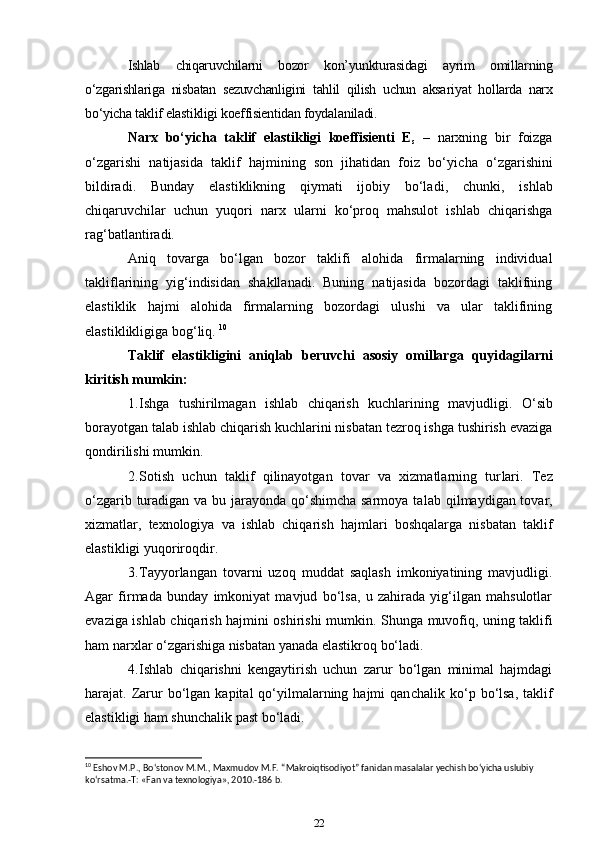 Ishlab   chiqaruvchilarni   bozor   kon’yunkturasidagi   ayrim   omillar ning
o‘zgarishlariga   nisbatan   sezuvchanligini   tahlil   qilish   uchun   aksa riyat   hol larda   narx
bo‘yicha taklif elastikligi koeffisientidan foyda laniladi. 
Narx   bo‘yicha   taklif   elastikligi   koeffisienti   E
s   –   narxning   bir   foizga
o‘zgarishi   natijasida   taklif   hajmining   son   jihatidan   foiz   bo‘yi cha   o‘zgarishini
bildiradi.   Bunday   elastiklikning   qiymati   ijobiy   bo‘la di,   chunki,   ishlab
chiqaruvchilar   uchun   yuqori   narx   ularni   ko‘proq   mahsulot   ishlab   chiqarishga
rag‘batlantiradi. 
Aniq   tovarga   bo‘lgan   bozor   taklifi   alohida   firmalarning   individual
takliflarining   yig‘indisidan   shakllanadi.   Buning   natijasida   bozordagi   taklifning
elastiklik   hajmi   alohida   firmalarning   bozordagi   ulushi   va   ular   taklifining
elastiklikligiga bog‘liq.  10
Taklif   elastikligini   aniqlab   beruvchi   asosiy   omillarga   quyi dagilarni
kiritish mumkin:
1. Ishga   tushirilmagan   ishlab   chiqarish   kuchlarining   mavjud ligi.   O‘sib
borayotgan talab ishlab chiqarish kuchlarini nisbatan tezroq ishga tushirish evaziga
qondirilishi mumkin. 
2. Sotish   uchun   taklif   qilinayotgan   tovar   va   xizmatlarning   tur lari.   Tez
o‘zgarib turadigan va bu jarayonda qo‘shimcha sarmoya ta lab qilmaydigan tovar,
xizmatlar,   texnologiya   va   ishlab   chiqarish   hajm lari   boshqalarga   nisbatan   taklif
elastikligi yuqoriroqdir. 
3. Tayyorlangan   tovarni   uzoq   muddat   saqlash   imkoniyatining   mavjudligi.
Agar   firmada   bunday   imkoniyat   mavjud   bo‘lsa,   u   zahirada   yig‘ilgan   mahsulotlar
evaziga ishlab chiqarish hajmini oshirishi mum kin. Shunga muvofiq, uning taklifi
ham narxlar o‘zgarishiga nisbatan yanada elastikroq bo‘ladi. 
4. Ishlab   chiqarishni   kengaytirish   uchun   zarur   bo‘lgan   minimal   hajmdagi
harajat. Zarur   bo‘lgan  kapital  qo‘yilmalarning  hajmi  qan cha lik ko‘p bo‘lsa,  taklif
elastikligi ham shunchalik past bo‘ladi. 
10
 Eshov M.P., Bo‘stonov M.M., Maxmudov M.F. “Makroiqtisodiyot” fanidan masalalar yechish bo‘yicha uslubiy 
ko‘rsatma.-T: «Fan va texnologiya», 2010.-186 b.
22 