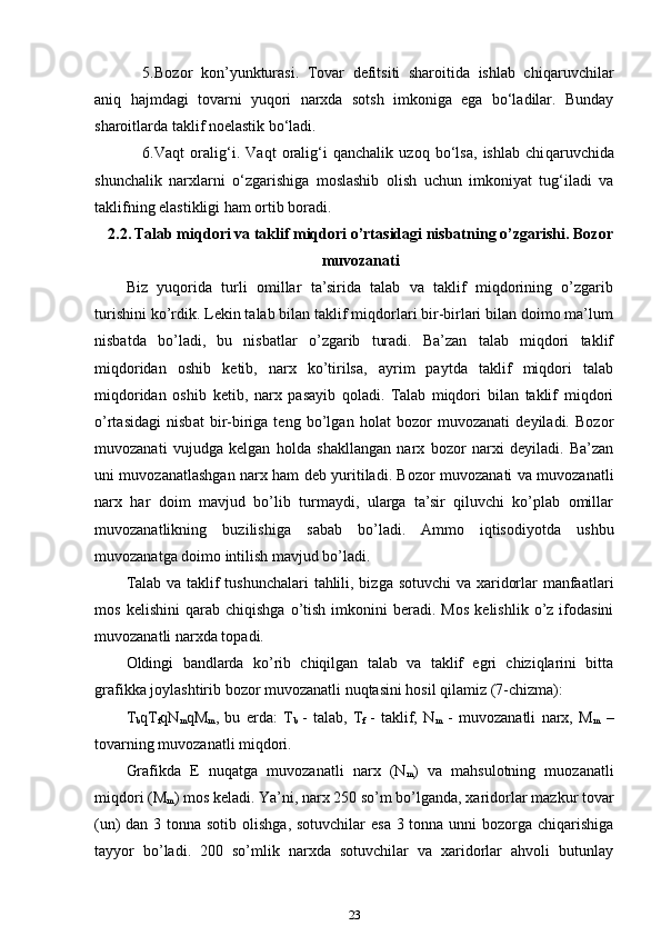 5. Bozor   kon’yunkturasi.   Tovar   defitsiti   sharoitida   ishlab   chiqa ruvchilar
aniq   hajmdagi   tovarni   yuqori   narxda   sotsh   imkoniga   ega   bo‘ladilar.   Bunday
sharoitlarda taklif noelastik bo‘ladi. 
6. Vaqt   oralig‘i.   Vaqt   oralig‘i   qanchalik   uzoq   bo‘lsa,   ishlab   chi qa ruvchida
shunchalik   narxlarni   o‘zgarishiga   moslashib   olish   uchun   imkoniyat   tug‘iladi   va
taklifning elastikligi ham ortib boradi. 
2.2.   Talab miqdori va taklif miqdori o’rtasidagi nisbatning o’zgarishi. Bozor
muvozanati
Biz   yuqorida   turli   omillar   ta’sirida   talab   va   taklif   miqdorining   o’zgarib
turishini ko’rdik. Lekin talab bilan taklif miqdorlari bir-birlari bilan doimo ma’lum
nisbatda   bo’ladi,   bu   nisbatlar   o’zgarib   turadi.   Ba’zan   talab   miqdori   taklif
miqdoridan   oshib   ketib,   narx   ko’tirilsa,   ayrim   paytda   taklif   miqdori   talab
miqdoridan   oshib   ketib,   narx   pasayib   qoladi.   Talab   miqdori   bilan   taklif   miqdori
o’rtasidagi   nisbat   bir-biriga   teng   bo’lgan   holat   bozor   muvozanati   deyiladi.   Bozor
muvozanati   vujudga   kelgan   holda   shakllangan   narx   bozor   narxi   deyiladi.   Ba’zan
uni muvozanatlashgan narx ham deb yuritiladi. Bozor muvozanati va muvozanatli
narx   har   doim   mavjud   bo’lib   turmaydi,   ularga   ta’sir   qiluvchi   ko’plab   omillar
muvozanatlikning   buzilishiga   sabab   bo’ladi.   Ammo   iqtisodiyotda   ushbu
muvozanatga doimo intilish mavjud bo’ladi.
Talab va taklif  tushunchalari  tahlili, bizga sotuvchi  va xaridorlar  manfaatlari
mos   kelishini   qarab   chiqishga   o’tish   imkonini   beradi.   Mos   kelishlik  o’z   ifodasini
muvozanatli narxda topadi. 
Oldingi   bandlarda   ko’rib   chiqilgan   talab   va   taklif   egri   chiziqlarini   bitta
grafikka joylashtirib bozor muvozanatli nuqtasini hosil qilamiz (7-chizma):  
T
b qT
f qN
m qM
m ,   bu   erda:   T
b   -   talab,   T
f   -   taklif,   N
m   -   muvozanatli   narx,   M
m   –
tovarning muvozanatli miqdori.
Grafikda   E   nuqatga   muvozanatli   narx   (N
m )   va   mahsulotning   muozanatli
miqdori (M
m ) mos keladi. Ya’ni, narx 250 so’m bo’lganda, xaridorlar mazkur tovar
(un) dan 3 tonna sotib olishga, sotuvchilar  esa 3 tonna unni  bozorga chiqarishiga
tayyor   bo’ladi.   200   so’mlik   narxda   sotuvchilar   va   xaridorlar   ahvoli   butunlay
23 