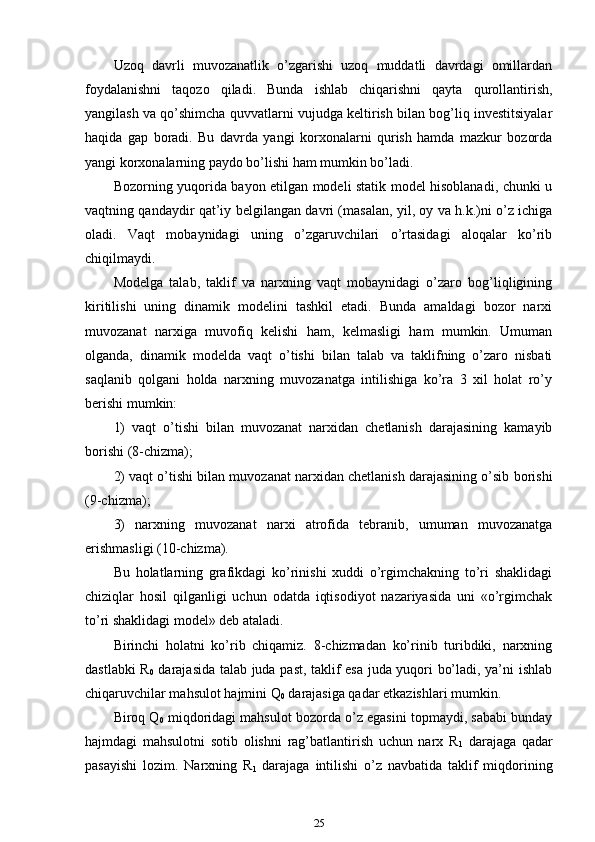 Uzoq   davrli   muvozanatlik   o’zgarishi   uzoq   muddatli   davrdagi   omillardan
foydalanishni   taqozo   qiladi.   Bunda   ishlab   chiqarishni   qayta   qurollantirish,
yangilash va qo’shimcha quvvatlarni vujudga keltirish bilan bog’liq investitsiyalar
haqida   gap   boradi.   Bu   davrda   yangi   korxonalarni   qurish   hamda   mazkur   bozorda
yangi korxonalarning paydo bo’lishi ham mumkin bo’ladi.
Bozorning yuqorida bayon etilgan modeli statik model hisoblanadi, chunki u
vaqtning qandaydir qat’iy belgilangan davri (masalan, yil, oy va h.k.)ni o’z ichiga
oladi.   Vaqt   mobaynidagi   uning   o’zgaruvchilari   o’rtasidagi   aloqalar   ko’rib
chiqilmaydi.
Modelga   talab,   taklif   va   narxning   vaqt   mobaynidagi   o’zaro   bog’liqligining
kiritilishi   uning   dinamik   modelini   tashkil   etadi.   Bunda   amaldagi   bozor   narxi
muvozanat   narxiga   muvofiq   kelishi   ham,   kelmasligi   ham   mumkin.   Umuman
olganda,   dinamik   modelda   vaqt   o’tishi   bilan   talab   va   taklifning   o’zaro   nisbati
saqlanib   qolgani   holda   narxning   muvozanatga   intilishiga   ko’ra   3   xil   holat   ro’y
berishi mumkin:
1)   vaqt   o’tishi   bilan   muvozanat   narxidan   chetlanish   darajasining   kamayib
borishi (8-chizma);
2) vaqt o’tishi bilan muvozanat narxidan chetlanish darajasining o’sib borishi
(9-chizma);
3)   narxning   muvozanat   narxi   atrofida   tebranib,   umuman   muvozanatga
erishmasligi (10-chizma).
Bu   holatlarning   grafikdagi   ko’rinishi   xuddi   o’rgimchakning   to’ri   shaklidagi
chiziqlar   hosil   qilganligi   uchun   odatda   iqtisodiyot   nazariyasida   uni   «o’rgimchak
to’ri shaklidagi model» deb ataladi. 
Birinchi   holatni   ko’rib   chiqamiz.   8-chizmadan   ko’rinib   turibdiki,   narxning
dastlabki R
0   darajasida talab juda past, taklif esa juda yuqori bo’ladi, ya’ni ishlab
chiqaruvchilar mahsulot hajmini Q
0  darajasiga qadar etkazishlari mumkin.
Biroq Q
0  miqdoridagi mahsulot bozorda o’z egasini topmaydi, sababi bunday
hajmdagi   mahsulotni   sotib   olishni   rag’batlantirish   uchun   narx   R
1   darajaga   qadar
pasayishi   lozim.   Narxning   R
1   darajaga   intilishi   o’z   navbatida   taklif   miqdorining
25 