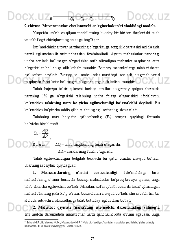 0                    Q
1         Q
0        Q
2                     Q
9-chizma. Muvozanatdan chetlanuvchi «o’rgimchak to’ri shaklidagi model»
Yuqorida   ko’rib   chiqilgan   modellarning   bunday   bir-biridan   farqlanishi   talab
va taklif egri chiziqlarining holatiga bog’liq. 11
Iste’molchining tovar narxlarining o’zgarishiga sezgirlik darajasini aniqlashda
narxli   egiluvchanlik   tushunchasidan   foydalaniladi.   Ayrim   mahsulotlar   narxidagi
uncha   sezilarli   bo’lmagan   o’zgarishlar   sotib   olinadigan   mahsulot   miqdorida   katta
o’zgarishlar  bo’lishiga olib kelishi  mumkin. Bunday mahsulotlarga talab nisbatan
egiluvchan   deyiladi.   Boshqa   xil   mahsulotlar   narxidagi   sezilarli   o’zgarish   xarid
miqdorida faqat katta bo’lmagan o’zgarishlarga olib kelishi mumkin.
Talab   hajmiga   ta’sir   qiluvchi   boshqa   omillar   o’zgarmay   qolgan   sharoitda
narxning   1%   ga   o’zgarishi   talabning   necha   foizga   o’zgarishini   ifodalovchi
ko’rsatkich   talabning   narx   bo’yicha   egiluvchanligi   ko’rsatkichi   deyiladi.   Bu
ko’rsatkich ko’pincha oddiy qilib talabning egiluvchanligi deb ataladi. 
Talabning   narx   bo’yicha   egiluvchanligi   (E
t )   darajasi   quyidagi   formula
bo’yicha hisoblanadi:ЭТ=	ΔQ
ΔP
,
Bu erda:   Q – talab miqdorining foizli o’zgarishi;
                             R – narxlarning foizli o’zgarishi.
Talab   egiluvchanligini   belgilab   beruvchi   bir   qator   omillar   mavjud   bo’ladi.
Ularning asosiylari quyidagilar:
1.   Mahsulotlarning   o’rnini   bosuvchanligi.   Iste’molchiga   biror
mahsulotning   o’rnini   bosuvchi   boshqa   mahsulotlar   ko’proq   tavsiya   qilinsa,   unga
talab shuncha egiluvchan bo’ladi. Masalan, sof raqobatli bozorda taklif qilinadigan
mahsulotlarning juda ko’p o’rnini bosuvchilari mavjud bo’ladi, shu sababli har bir
alohida sotuvchi mahsulotlariga talab butunlay egiluvchan bo’ladi. 
2.   Mahsulot   qiymati   (narxi)ning   iste’molchi   daromadidagi   salmog’i.
Iste’molchi   daromadida   mahsulotlar   narxi   qanchalik   kata   o’rinni   egallasa,   unga
11
 Eshov M.P., Bo‘stonov M.M., Maxmudov M.F. “Makroiqtisodiyot” fanidan masalalar yechish bo‘yicha uslubiy 
ko‘rsatma.-T: «Fan va texnologiya», 2010.-186 b.
27