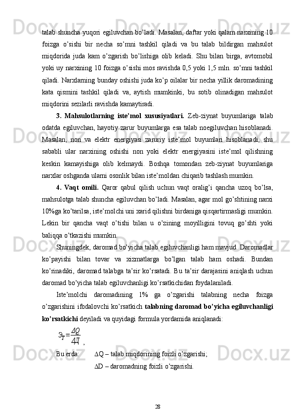 talab shuncha yuqori egiluvchan bo’ladi. Masalan, daftar yoki qalam narxining 10
foizga   o’sishi   bir   necha   so’mni   tashkil   qiladi   va   bu   talab   bildirgan   mahsulot
miqdorida   juda   kam   o’zgarish   bo’lishiga   olib   keladi.   Shu   bilan   birga,   avtomobil
yoki uy narxining 10 foizga o’sishi mos ravishda 0,5 yoki 1,5 mln. so’mni tashkil
qiladi. Narxlarning bunday oshishi juda ko’p oilalar bir necha yillik daromadining
kata   qismini   tashkil   qiladi   va,   aytish   mumkinki,   bu   sotib   olinadigan   mahsulot
miqdorini sezilarli ravishda kamaytiradi.
3.   Mahsulotlarning   iste’mol   xususiyatlari.   Zeb-ziynat   buyumlariga   talab
odatda egiluvchan, hayotiy zarur  buyumlarga  esa talab  noegiluvchan hisoblanadi.
Masalan,   non   va   elektr   energiyasi   zaruriy   iste’mol   buyumlari   hisoblanadi,   shu
sababli   ular   narxining   oshishi   non   yoki   elektr   energiyasini   iste’mol   qilishning
keskin   kamayishiga   olib   kelmaydi.   Boshqa   tomondan   zeb-ziynat   buyumlariga
narxlar oshganda ularni osonlik bilan iste’moldan chiqarib tashlash mumkin.
4.   Vaqt   omili.   Qaror   qabul   qilish   uchun   vaqt   oralig’i   qancha   uzoq   bo’lsa,
mahsulotga talab shuncha egiluvchan bo’ladi. Masalan, agar mol go’shtining narxi
10%ga ko’tarilsa, iste’molchi uni xarid qilishni birdaniga qisqartirmasligi mumkin.
Lekin   bir   qancha   vaqt   o’tishi   bilan   u   o’zining   moyilligini   tovuq   go’shti   yoki
baliqqa o’tkazishi mumkin. 
Shuningdek, daromad bo’yicha talab egiluvchanligi ham mavjud.  Daromadlar
ko’payishi   bilan   tovar   va   xizmatlarga   bo’lgan   talab   ham   oshadi.   Bundan
ko’rinadiki, daromad talabga ta’sir  ko’rsatadi. Bu ta’sir darajasini  aniqlash uchun
daromad bo’yicha talab egiluvchanligi ko’rsatkichidan foydalaniladi.
Iste’molchi   daromadining   1%   ga   o’zgarishi   talabning   necha   foizga
o’zgarishini  ifodalovchi ko’rsatkich   talabning daromad bo’yicha egiluvchanligi
ko’rsatkichi  deyiladi va quyidagi formula yordamida aniqlanadi:ЭТ=	ΔQ
ΔД
,
Bu erda:   Q – talab miqdorining foizli o’zgarishi;
                        D – daromadning foizli o’zgarishi.
28
