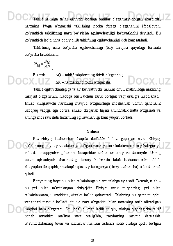 Taklif   hajmiga   ta’sir   qiluvchi   boshqa   omillar   o’zgarmay   qolgan   sharoitda,
narxning   1%ga   o’zgarishi   taklifning   necha   foizga   o’zgarishini   ifodalovchi
ko’rsatkich   taklifning   narx   bo’yicha   egiluvchanligi   ko’rsatkichi   deyiladi.   Bu
ko’rsatkich ko’pincha oddiy qilib taklifning egiluvchanligi deb ham ataladi. 
Taklifning   narx   bo’yicha   egiluvchanligi   (E
tf )   darajasi   quyidagi   formula
bo’yicha hisoblanadi:ЭТф	=	ΔQ
ΔP
,
Bu erda:   Q – taklif miqdorining foizli o’zgarishi;
                        R – narxlarning foizli o’zgarishi.
Taklif egiluvchanligiga ta’sir ko’rsatuvchi muhim omil, mahsulotga narxning
mavjud   o’zgarishini   hisobga   olish   uchun   zarur   bo’lgan   vaqt   oralig’i   hisoblanadi.
Ishlab   chiqaruvchi   narxning   mavjud   o’zgarishiga   moslashish   uchun   qanchalik
uzoqroq   vaqtga   ega   bo’lsa,   ishlab   chiqarish   hajmi   shunchalik   katta   o’zgaradi   va
shunga mos ravishda taklifning egiluvchanligi ham yuqori bo’ladi. 
Xulosa
Biz   ehtiyoj   tushunchasi   haqida   dastlabki   bobda   gapirgan   edik.   Ehtiyoj
kishilarning hayotiy vositalariga bo’lgan zaruriyatini ifodalovchi  ilmiy kategoriya
sifatida   taraqqiyotning   hamma   bosqichlari   uchun   umumiy   va   doimiydir.   Uning
bozor   iqtisodiyoti   sharoitidagi   tarixiy   ko’rinishi   talab   tushunchasidir.   Talab
ehtiyojdan farq qilib, mustaqil iqtisodiy kategoriya (ilmiy tushuncha) sifatida amal
qiladi.
Ehtiyojning faqat pul bilan ta’minlangan qismi talabga aylanadi. Demak, talab –
bu   pul   bilan   ta’minlangan   ehtiyojdir.   Ehtiyoj   zarur   miqdordagi   pul   bilan
ta’minlanmasa,   u   «xohish»,   «istak»   bo’lib   qolaveradi.   Talabning   bir   qator   muqobil
variantlari   mavjud   bo’ladi,   chunki   narx   o’zgarishi   bilan   tovarning   sotib   olinadigan
miqdori   ham   o’zgaradi.   Shu   bog’liqlikdan   kelib   chiqib,   talabga   quyidagicha   ta’rif
berish   mumkin:   ma’lum   vaqt   oralig’ida,   narxlarning   mavjud   darajasida
i ste’molchilarning   tovar   va   xizmatlar   ma’lum   turlarini   sotib   olishga   qodir   bo’lgan
29 