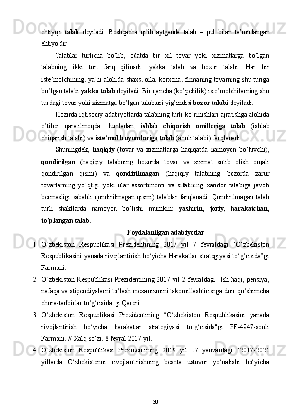 ehtiyoji   talab   deyiladi.   Boshqacha   qilib   aytganda   talab   –   pul   bilan   ta’minlangan
ehtiyojdir.
Talablar   turlicha   bo’lib,   odatda   bir   xil   tovar   yoki   xizmatlarga   bo’lgan
talabning   ikki   turi   farq   qilinadi:   yakka   talab   va   bozor   talabi.   Har   bir
iste’molchining, ya’ni alohida shaxs, oila, korxona, firmaning tovarning shu turiga
bo’lgan talabi  yakka talab  deyiladi. Bir qancha (ko’pchilik) iste’molchilarning shu
turdagi tovar yoki xizmatga bo’lgan talablari yig’indisi  bozor talabi  deyiladi.
Hozirda iqtisodiy adabiyotlarda talabning turli ko’rinishlari ajratishga alohida
e’tibor   qaratilmoqda.   Jumladan,   ishlab   chiqarish   omillariga   talab   (ishlab
chiqarish talabi) va  iste’mol buyumlariga talab  (aholi talabi) farqlanadi. 
Shuningdek,   haqiqiy   (tovar   va   xizmatlarga   haqiqatda   namoyon   bo’luvchi),
qondirilgan   (haqiqiy   talabning   bozorda   tovar   va   xizmat   sotib   olish   orqali
qondirilgan   qismi)   va   qondirilmagan   (haqiqiy   talabning   bozorda   zarur
tovarlarning   yo’qligi   yoki   ular   assortimenti   va   sifatining   xaridor   talabiga   javob
bermasligi   sababli   qondirilmagan   qismi)   talablar   farqlanadi.   Qondirilmagan   talab
turli   shakllarda   namoyon   bo’lishi   mumkin:   yashirin,   joriy,   harakatchan,
to’plangan talab . 
Foydalanilgan adabiyotlar
1. O‘zbekiston   Respublikasi   Prezidentining   2017   yil   7   fevraldagi   “O‘zbekiston
Respublikasini yanada rivojlantirish bo‘yicha Harakatlar strategiyasi to‘g‘risida”gi
Farmoni.
2. O‘zbekiston Respublikasi  Prezidentining 2017 yil 2 fevraldagi "Ish haqi, pensiya,
nafaqa va stipendiyalarni to‘lash mexanizmini takomillashtirishga doir qo‘shimcha
chora-tadbirlar to‘g‘risida"gi Qarori.
3. O‘zbekiston   Respublikasi   Prezidentining   “O‘zbekiston   Respublikasini   yanada
rivojlantirish   bo‘yicha   harakatlar   strategiyasi   to‘g‘risida"gi   PF-4947-sonli
Farmoni. // Xalq so‘zi. 8 fevral 2017 yil.
4. O‘zbekiston   Respublikasi   Prezidentining   2019   yil   17   yanvardagi   “2017-2021
yillarda   O‘zbekistonni   rivojlantirishning   beshta   ustuvor   yo‘nalishi   bo‘yicha
30