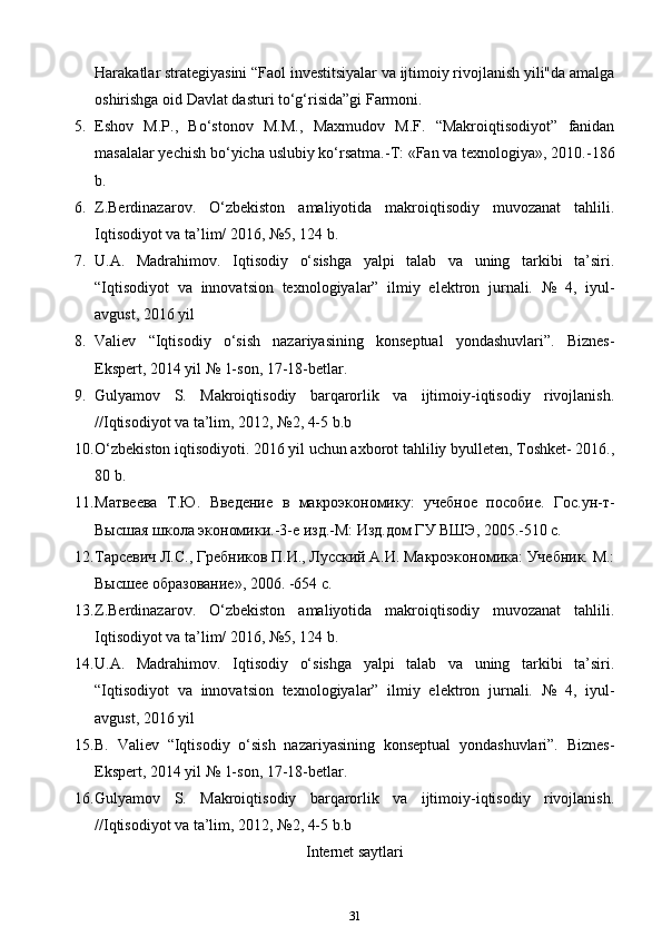 Harakatlar strategiyasini “Faol investitsiyalar va ijtimoiy rivojlanish yili"da amalga
oshirishga oid Davlat dasturi to‘g‘risida”gi Farmoni.
5. Eshov   M.P.,   Bo‘stonov   M.M.,   Maxmudov   M.F.   “Makroiqtisodiyot”   fanidan
masalalar yechish bo‘yicha uslubiy ko‘rsatma.-T: «Fan va texnologiya», 2010.-186
b.
6. Z.Berdinazarov.   O‘zbekiston   amaliyotida   makroiqtisodiy   muvozanat   tahlili.
Iqtisodiyot va ta’lim/ 2016, №5, 124 b.
7. U.A.   Madrahimov.   Iqtisodiy   o‘sishga   yalpi   talab   va   uning   tarkibi   ta’siri.
“Iqtisodiyot   va   innovatsion   texnologiyalar”   ilmiy   elektron   jurnali.   №   4,   iyul-
avgust, 2016 yil
8. Valiev   “Iqtisodiy   o‘sish   nazariyasining   konseptual   yondashuvlari”.   Biznes-
Ekspert, 2014 yil № 1-son, 17-18-betlar.
9. Gulyamov   S.   Makroiqtisodiy   barqarorlik   va   ijtimoiy-iqtisodiy   rivojlanish.
//Iqtisodiyot va ta’lim, 2012, №2, 4-5 b.b
10. O‘zbekiston iqtisodiyoti. 2016 yil uchun axborot tahliliy byulleten, Toshket- 2016.,
80 b.
11. Матвеева   Т.Ю.   Введение   в   макроэкономику:   учебное   пособие.   Гос.ун-т-
Высшая школа экономики.-3-е изд.-М: Изд.дом ГУ ВШЭ, 2005.-510 с.
12. Тарсевич Л.С., Гребников П.И., Лусский А.И. Макроэкономика: Учебник. М.:
Высшее образование», 2006. -654 с.
13. Z.Berdinazarov.   O‘zbekiston   amaliyotida   makroiqtisodiy   muvozanat   tahlili.
Iqtisodiyot va ta’lim/ 2016, №5, 124 b.
14. U.A.   Madrahimov.   Iqtisodiy   o‘sishga   yalpi   talab   va   uning   tarkibi   ta’siri.
“Iqtisodiyot   va   innovatsion   texnologiyalar”   ilmiy   elektron   jurnali.   №   4,   iyul-
avgust, 2016 yil
15. B.   Valiev   “Iqtisodiy   o‘sish   nazariyasining   konseptual   yondashuvlari”.   Biznes-
Ekspert, 2014 yil № 1-son, 17-18-betlar.
16. Gulyamov   S.   Makroiqtisodiy   barqarorlik   va   ijtimoiy-iqtisodiy   rivojlanish.
//Iqtisodiyot va ta’lim, 2012, №2, 4-5 b.b
Internet saytlari
31