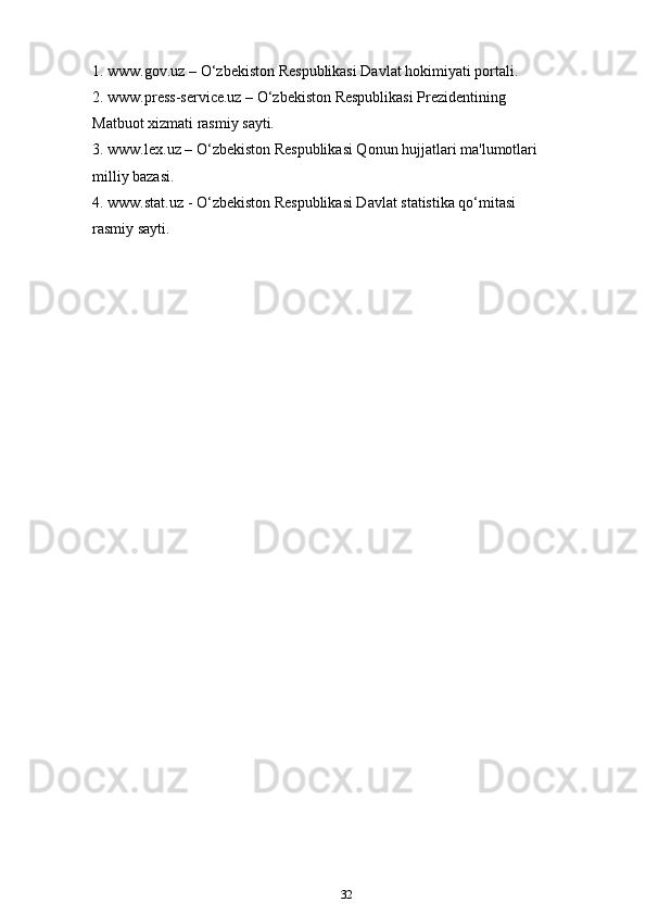 1. www.gov.uz – O‘zbekiston Respublikasi Davlat hokimiyati portali.
2. www.press-service.uz – O‘zbekiston Respublikasi Prezidentining
Matbuot xizmati rasmiy sayti.
3. www.lex.uz – O‘zbekiston Respublikasi Qonun hujjatlari ma'lumotlari
milliy bazasi.
4. www.stat.uz - O‘zbekiston Respublikasi Davlat statistika qo‘mitasi
rasmiy sayti.
32