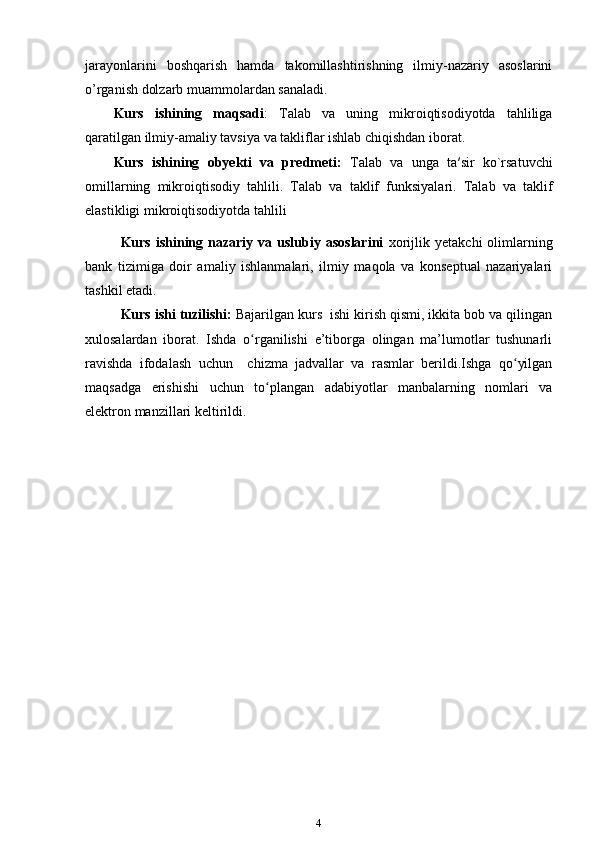 jarayonlarini   boshqarish   hamda   takomillashtirishning   ilmiy-nazariy   asoslarini
o’rganish dolzarb muammolardan sanaladi. 
Kurs   ishining   maqsadi :   Talab   va   uning   mikroiqtisodiyotda   tahliliga
qaratilgan ilmiy-amaliy tavsiya va takliflar ishlab chiqishdan iborat.
Kurs   ishining   obyekti   va   predmeti:   Talab   va   unga   ta′sir   ko`rsatuvchi
omillarning   mikroiqtisodiy   tahlili .   Talab   va   taklif   funksiyalari.   Talab   va   taklif
elastikligi  mikroiqtisodiyotda tahlili
Kurs  ishining  nazariy  va  uslubiy  asoslarini   xorijlik  yetakchi  olimlarning
bank   tizimiga   doir   amaliy   ishlanmalari,   ilmiy   maqola   va   konseptual   nazariyalari
tashkil etadi.
Kurs ishi tuzilishi:  Bajarilgan kurs  ishi kirish qismi, ikkita bob va qilingan
xulosalardan   iborat.   Ishda   o rganilishi   e’tiborga   olingan   ma’lumotlar   tushunarliʻ
ravishda   ifodalash   uchun     chizma   jadvallar   va   rasmlar   berildi.Ishga   qo yilgan	
ʻ
maqsadga   erishishi   uchun   to plangan   adabiyotlar   manbalarning   nomlari   va	
ʻ
elektron manzillari keltirildi. 
4 