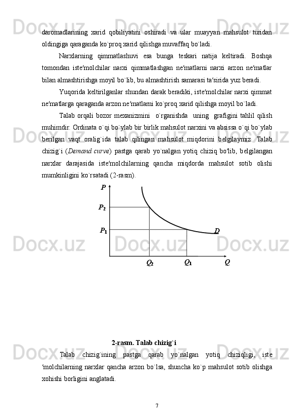 daromadlarining   ха rid   q о biliyatini   о shir а di   va   ular   muayyan   mahsulot   turidan
oldingiga qaraganda ko`proq xarid qilishga muvaffaq bo`ladi. 
Narxlarning   qimmatlashuvi   esa   bunga   teskari   natija   keltiradi.   Boshqa
tomondan   iste′molchilar   narxi   qimmatlashgan   ne′matlarni   narxi   arzon   ne′matlar
bilan almashtirishga moyil bo`lib, bu almashtirish samarasi ta′sirida yuz beradi. 
Yuqorida keltirilganlar shundan darak beradiki, iste′molchilar narxi qimmat
ne′matlarga qaraganda arzon ne′matlarni ko`pr о q  ха rid qilishg а  moyil bo`l а di. 
T а l а b   о rq а li   b о z о r   m еха nizmini     o`rg а nishd а     uning     gr а figini   t а hlil   qilish
muhimdir.  О rdin а t а  o`qi bo`ylab bir birlik m а hsul о t n а r х ini v а   а bsiss а  o`qi bo`ylab
b е rilg а n   v а qt   о r а lig`id а   t а l а b   qiling а n   m а hsul о t   miqd о rini   b е lgil а ymiz.   T а l а b
chizig`i   ( Demand   curve )   pastga   qarab   yo`nalgan   yotiq   chiziq   bo′lib,   b е lgil а ng а n
n а r х l а r   d а rajasida   ist е ′m о lchil а rning   q а nch а   miqd о rd а   m а hsul о t   s о tib   о lishi
mumkinligini ko`rsatadi (2-r а sm).  
 
2-r а sm. T а l а b chizig`i
T а l а b   chizig`ining   p а stg а   q а r а b   yo`nalgan   yotiq   chiziqligi,   ist е
′m о lchil а rning   n а r х l а r   q а nch а   arzon   bo`ls а ,   shunch а   ko`p   m а hsul о t   s о tib   о lishg а
хо hishi b о rligini  а ngl а t а di.  
7 
 
 
 
 
 
 
 
 
 
 P    
 
D  P
2  
P
1  
   Q    
Q
1  
Q
2   