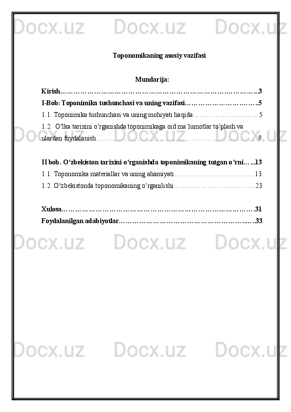     
Toponomikaning asosiy vazifasi
                                            
Mundarija:
Kirish ……………………………………………………………….…………...3
I- Bob :  Toponimika tushunchasi va uning vazifasi…………………….……..5
1.1.  Toponimika tushunchasi va uning mohiyati haqida…………………...……5
1.2.    O lka tarixini o rganishda toponimikaga oid ma`lumotlar to plash va ʻ ʻ ʻ
ulardan foydalanish……………………………………………………...………9
II bob. O zbekiston tarixini o rganishda toponimikaning tutgan o rni…...13	
ʻ ʻ ʻ
1.1. Toponomika materiallar va uning ahamiyati……………………..……….13
1.2. O zbekistonda toponomikaning o rganilishi………………………...…….23	
ʻ ʻ
Xulosa ………………………………………………………………………….31
Foydalanilgan adabiyotlar………………………………………………..…..33 