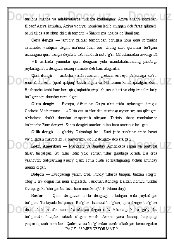         
turlicha   manba   va   adabiyotlarda   turlicha   izohlangan:   Aziya   shahri   nomidan,
filosof Aziya ismidan, Aziya vodiysi nomidan kelib chiqqan deb faraz qilinadi,
osuri tilida asu «kun chiqish tomon». «Sharq» ma`nosida qo llanilgan.ʻ
Qora   dengiz   —   janubiy   xalqlar   tomonidan   berilgan   nom   qora   so zining	
ʻ
«shimol»,   «salqin»   degan   ma`nosi   ham   bor.   Uning   suvi   qoramtir   bo lgani
ʻ
uchungina qora dengiz deyiladi deb izoxlash noto g ri. Milodimizdan avvalgi IX	
ʻ ʻ
—   VII   asrlarda   yunonlar   qora   dengizni   yoki   mamlakatimizning   janubiga
joylashgan bu dengizni «uzoq shimol» deb ham ataganlar.
Qizil   dengiz   —   arabcha   «Bahri   axmar,   grekcha   eritreya.   Afsonaga   ko ra,	
ʻ
eron   shohi   eritr   (qizil   qalpoq)   bosib   olgan   va   Nil   tomon   kanal   qazitgan   ekan.
Boshqacha izohi ham bor: qirg oqlarida qizg ish suv o tlari va chig anoqlar ko p	
ʻ ʻ ʻ ʻ ʻ
bo lganidan shunday nom olgan.	
ʻ
O rta   dengiz	
ʻ   —   Evropa,   Afrika   va   Osiyo   o rtalarida   joylashgan   dengiz.	ʻ
Grekcha Mediterrano — «O rta er» so zlaridan ruschaga aynan tarjima qilingan,	
ʻ ʻ
o zbekcha   shakli   shundan   qisqartirib   olingan.   Tarixiy   sharq   manbalarida	
ʻ
ko pincha Rum dengizi, Shom dengizi nomlari bilan ham mashhur bo lgan.
ʻ ʻ
O lik   dengiz  	
ʻ —   g arbiy   Osiyodagi   ko l.   Suvi   juda   sho r   va   unda   hayot	ʻ ʻ ʻ
yo qligidan «hayotsiz», «jonivorsiz», «o lik dengiz» deb atalgan.	
ʻ ʻ
Lotin   Amerikasi   —   Markaziy   va   Janubiy   Amerikada   ispan   va   portugal
tillari   tarqalgan.   Bu   tillar   lotin   yoki   roman   tillar   guruhiga   kiradi.   Bu   erda
yashovchi   xalqlarning   asosiy   qismi   lotin   tilida   so zlashganligi   uchun   shunday	
ʻ
nomni olgan.
Bolqon   —   Evropadagi   yarim   orol.   Turkiy   tillarda   balqon,   balxan   «tog »,	
ʻ
«tog li   er»   degan   ma`noni   anglatadi.   Turkmanistondagi   Balxan   nomini   turklar	
ʻ
Evropaga ko chirgan bo lishi ham mumkin (V. F. Minorskiy).	
ʻ ʻ
Bosfor   —   Qora   dengizdan   o rta   dengizga   o tadigan   erda   joylashgan	
ʻ ʻ
bo g oz. Turkiyada ko pincha Bo g oz, Istanbul bo g ozi, qora dengiz bo g ozi	
ʻ ʻ ʻ ʻ ʻ ʻ ʻ ʻ ʻ
deb   ataladi.   Bosfor   xonancha   «buqa»   degan   so z.   Afsonaga   ko ra,   go yo   bu	
ʻ ʻ ʻ
bo g ozdan   buqalar   sakrab   o tgan   emish.   Ammo   yana   boshqa   haqiqatga	
ʻ ʻ ʻ
yaqinroq   izoh   ham   bor.   Qadimda   bu   bo g ozdan   suzib   o tadigan   kema   egalari	
ʻ ʻ ʻ
 PAGE   \* MERGEFORMAT 2 